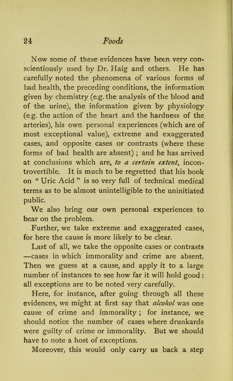 Now some of these evidences have been very con- scientiously used by Dr. Haig and others. He has carefully noted the phenomena of various forms of bad health, the preceding conditions, the information given by chemistry (e.g. the analysis of the blood and of the urine), the information given by physiology (e.g. the action of the heart and the hardness of the arteries), his own personal experiences (which are of most exceptional value), extreme and exaggerated cases, and opposite cases or contrasts (where these forms of bad health are absent) ; and he has arrived at conclusions which are, to a certain extent, incon- trovertible. It is much to be regretted that his book on “ Uric Acid ” is so very full of technical medical terms as to be almost unintelligible to the uninitiated public. We also bring our own personal experiences to bear on the problem. Further, we take extreme and exaggerated cases, for here the cause is more likely to be clear. Last of all, we take the opposite cases or contrasts —cases in which immorality and crime are absent. Then we guess at a cause, and apply it to a large number of instances to see how far it will hold good : all exceptions are to be noted very carefully. Here, for instance, after going through all these evidences, we might at first say that alcohol was one cause of crime and immorality ; for instance, we should notice the number of cases where drunkards were guilty of crime or immorality. But we should have to note a host of exceptions. Moreover, this would only carry us back a step