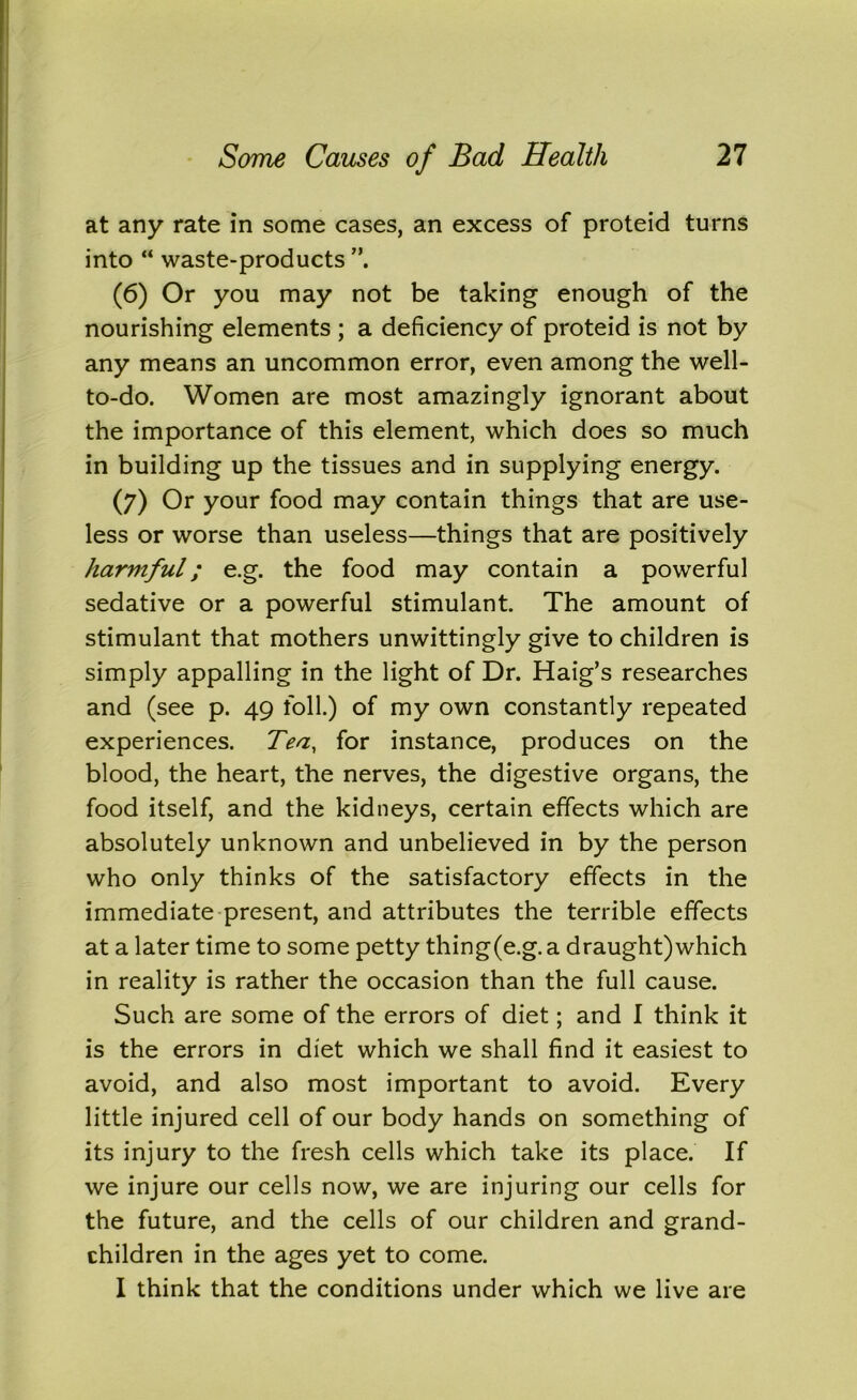 at any rate in some cases, an excess of proteid turns into “ waste-products (6) Or you may not be taking enough of the nourishing elements ; a deficiency of proteid is not by any means an uncommon error, even among the well- to-do. Women are most amazingly ignorant about the importance of this element, which does so much in building up the tissues and in supplying energy. (7) Or your food may contain things that are use- less or worse than useless—things that are positively harviful; e.g. the food may contain a powerful sedative or a powerful stimulant. The amount of stimulant that mothers unwittingly give to children is simply appalling in the light of Dr. Haig’s researches and (see p. 49 foil.) of my own constantly repeated experiences. Tea, for instance, produces on the blood, the heart, the nerves, the digestive organs, the food itself, and the kidneys, certain effects which are absolutely unknown and unbelieved in by the person who only thinks of the satisfactory effects in the immediate present, and attributes the terrible effects at a later time to some petty thing(e.g. a draught)which in reality is rather the occasion than the full cause. Such are some of the errors of diet; and I think it is the errors in diet which we shall find it easiest to avoid, and also most important to avoid. Every little injured cell of our body hands on something of its injury to the fresh cells which take its place. If we injure our cells now, we are injuring our cells for the future, and the cells of our children and grand- children in the ages yet to come. I think that the conditions under which we live are