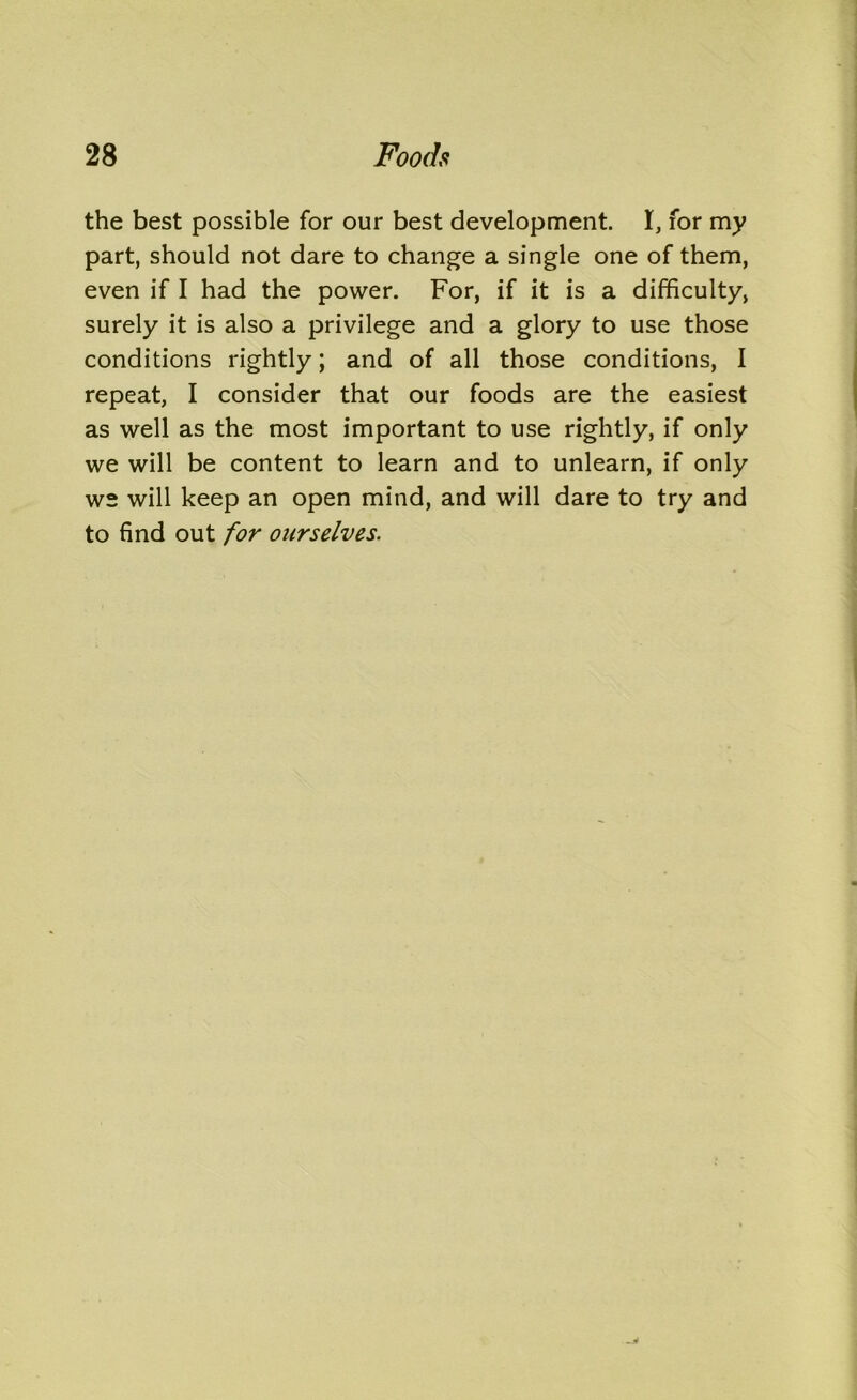 the best possible for our best development. I, for my part, should not dare to change a single one of them, even if I had the power. For, if it is a difficulty, surely it is also a privilege and a glory to use those conditions rightly; and of all those conditions, I repeat, I consider that our foods are the easiest as well as the most important to use rightly, if only we will be content to learn and to unlearn, if only ws will keep an open mind, and will dare to try and to find out for ourselves.