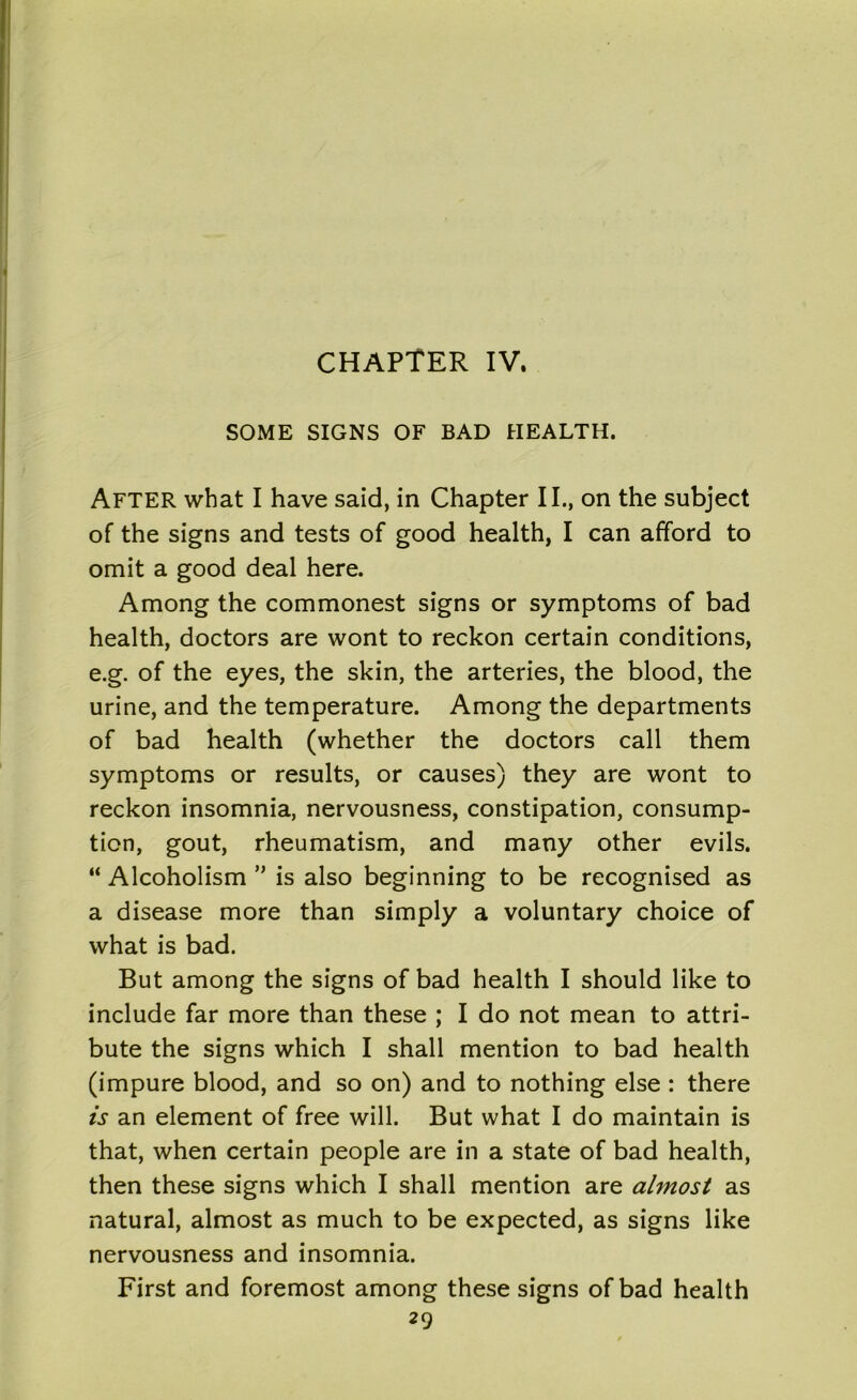 CHAPTER IV. SOME SIGNS OF BAD HEALTH. After what I have said, in Chapter II., on the subject of the signs and tests of good health, I can afford to omit a good deal here. Among the commonest signs or symptoms of bad health, doctors are wont to reckon certain conditions, e.g. of the eyes, the skin, the arteries, the blood, the urine, and the temperature. Among the departments of bad health (whether the doctors call them symptoms or results, or causes) they are wont to reckon insomnia, nervousness, constipation, consump- tion, gout, rheumatism, and many other evils. “ Alcoholism  is also beginning to be recognised as a disease more than simply a voluntary choice of what is bad. But among the signs of bad health I should like to include far more than these ; I do not mean to attri- bute the signs which I shall mention to bad health (impure blood, and so on) and to nothing else : there is an element of free will. But what I do maintain is that, when certain people are in a state of bad health, then these signs which I shall mention are almost as natural, almost as much to be expected, as signs like nervousness and insomnia. First and foremost among these signs of bad health