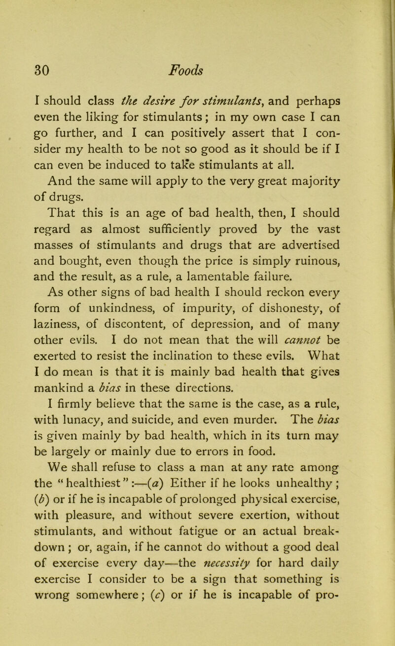 I should class the desire for stimulants, and perhaps even the liking for stimulants; in my own case I can go further, and I can positively assert that I con- sider my health to be not so good as it should be if I can even be induced to take stimulants at all. And the same will apply to the very great majority of drugs. That this is an age of bad health, then, I should regard as almost sufficiently proved by the vast masses of stimulants and drugs that are advertised and bought, even though the price is simply ruinous, and the result, as a rule, a lamentable failure. As other signs of bad health I should reckon every form of unkindness, of impurity, of dishonesty, of laziness, of discontent, of depression, and of many other evils. I do not mean that the will cannot be exerted to resist the inclination to these evils. What I do mean is that it is mainly bad health that gives mankind a bias in these directions. I firmly believe that the same is the case, as a rule, with lunacy, and suicide, and even murder. The bias is given mainly by bad health, which in its turn may be largely or mainly due to errors in food. We shall refuse to class a man at any rate among the “healthiest”:—(a) Either if he looks unhealthy; (,b) or if he is incapable of prolonged physical exercise, with pleasure, and without severe exertion, without stimulants, and without fatigue or an actual break- down ; or, again, if he cannot do without a good deal of exercise every day—the necessity for hard daily exercise I consider to be a sign that something is wrong somewhere; (V) or if he is incapable of pro-