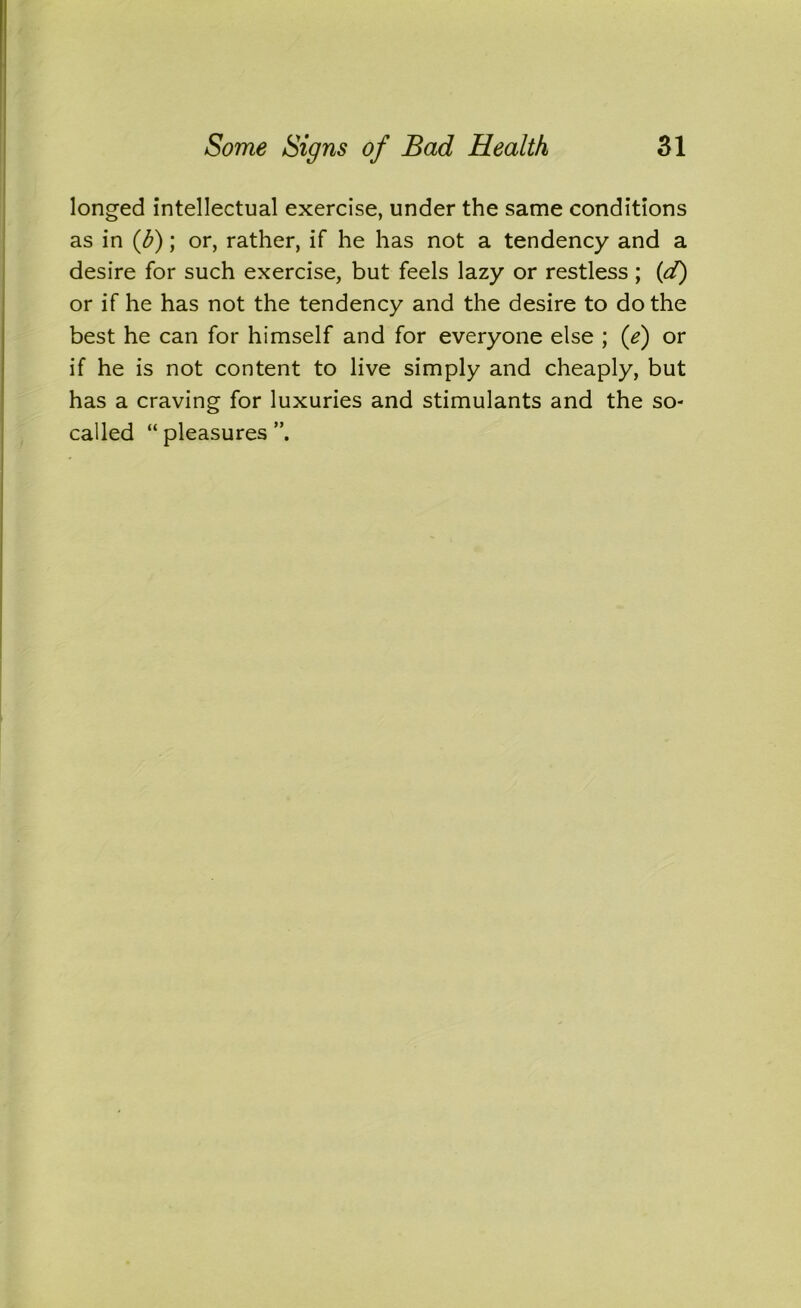 longed intellectual exercise, under the same conditions as in (b); or, rather, if he has not a tendency and a desire for such exercise, but feels lazy or restless ; (d) or if he has not the tendency and the desire to do the best he can for himself and for everyone else ; (e) or if he is not content to live simply and cheaply, but has a craving for luxuries and stimulants and the so- called “ pleasures