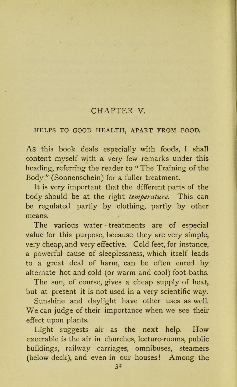 HELPS TO GOOD HEALTH, APART FROM FOOD. As this book deals especially with foods, I shall content myself with a very few remarks under this heading, referring the reader to “ The Training of the Body ” (Sonnenschein) for a fuller treatment. It is very important that the different parts of the body should be at the right temperature. This can be regulated partly by clothing, partly by other means. The various water - treatments are of especial value for this purpose, because they are very simple, very cheap, and very effective. Cold feet, for instance, a powerful cause of sleeplessness, which itself leads to a great deal of harm, can be often cured by alternate hot and cold (or warm and cool) foot-baths. The sun, of course, gives a cheap supply of heat, but at present it is not used in a very scientific way. Sunshine and daylight have other uses as well. We can judge of their importance when we see their effect upon plants. Light suggests air as the next help. How execrable is the air in churches, lecture-rooms, public buildings, railway carriages, omnibuses, steamers (below deck), and even in our houses! Among the