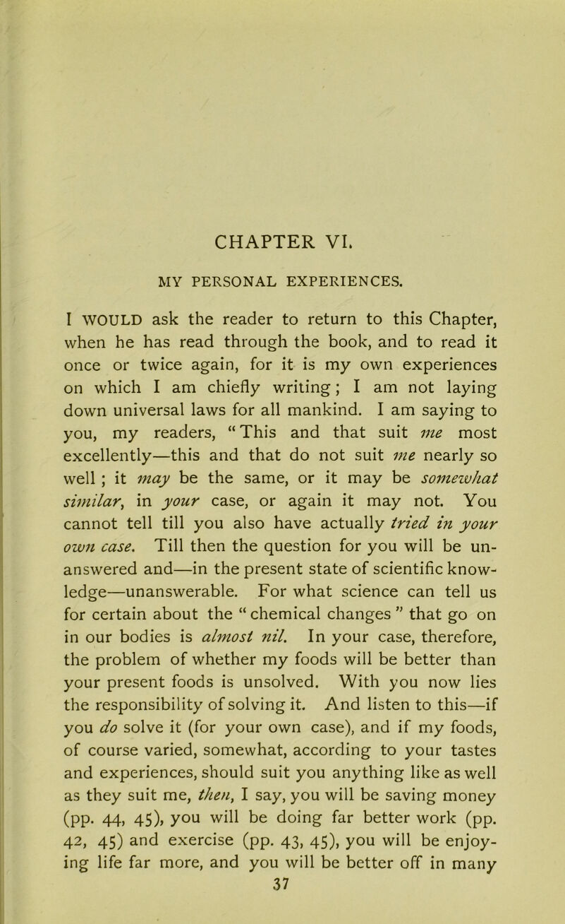 MY PERSONAL EXPERIENCES. I WOULD ask the reader to return to this Chapter, when he has read through the book, and to read it once or twice again, for it is my own experiences on which I am chiefly writing; I am not laying down universal laws for all mankind. I am saying to you, my readers, “ This and that suit me most excellently—this and that do not suit me nearly so well ; it may be the same, or it may be somewhat similar, in your case, or again it may not. You cannot tell till you also have actually tried in your own case. Till then the question for you will be un- answered and—in the present state of scientific know- ledge—unanswerable. For what science can tell us for certain about the “ chemical changes ” that go on in our bodies is almost nil. In your case, therefore, the problem of whether my foods will be better than your present foods is unsolved. With you now lies the responsibility of solving it. And listen to this—if you do solve it (for your own case), and if my foods, of course varied, somewhat, according to your tastes and experiences, should suit you anything like as well as they suit me, then, I say, you will be saving money (pp. 44, 45), you will be doing far better work (pp. 42, 45) and exercise (pp. 43, 45), you will be enjoy- ing life far more, and you will be better off in many