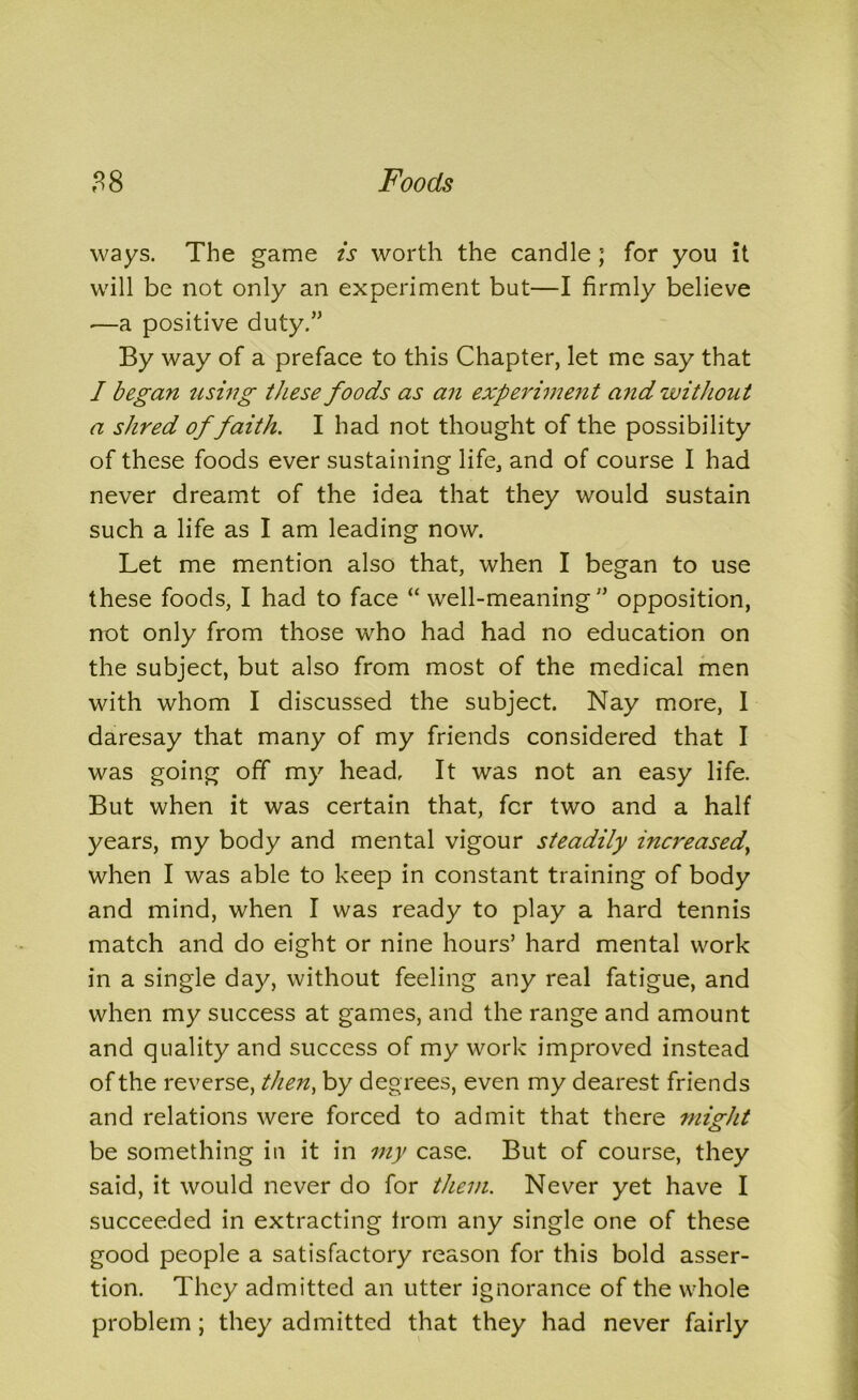 ways. The game is worth the candle; for you it will be not only an experiment but—I firmly believe -—a positive duty.” By way of a preface to this Chapter, let me say that I began using these foods as an experiment and without a shred of faith. I had not thought of the possibility of these foods ever sustaining life, and of course I had never dreamt of the idea that they would sustain such a life as I am leading now. Let me mention also that, when I began to use these foods, I had to face “ well-meaning” opposition, not only from those who had had no education on the subject, but also from most of the medical men with whom I discussed the subject. Nay more, I daresay that many of my friends considered that I was going off my head. It was not an easy life. But when it was certain that, for two and a half years, my body and mental vigour steadily increased,, when I was able to keep in constant training of body and mind, when I was ready to play a hard tennis match and do eight or nine hours’ hard mental work in a single day, without feeling any real fatigue, and when my success at games, and the range and amount and quality and success of my work improved instead of the reverse, then, by degrees, even my dearest friends and relations were forced to admit that there might be something in it in my case. But of course, they said, it would never do for them. Never yet have I succeeded in extracting from any single one of these good people a satisfactory reason for this bold asser- tion. They admitted an utter ignorance of the whole problem; they admitted that they had never fairly