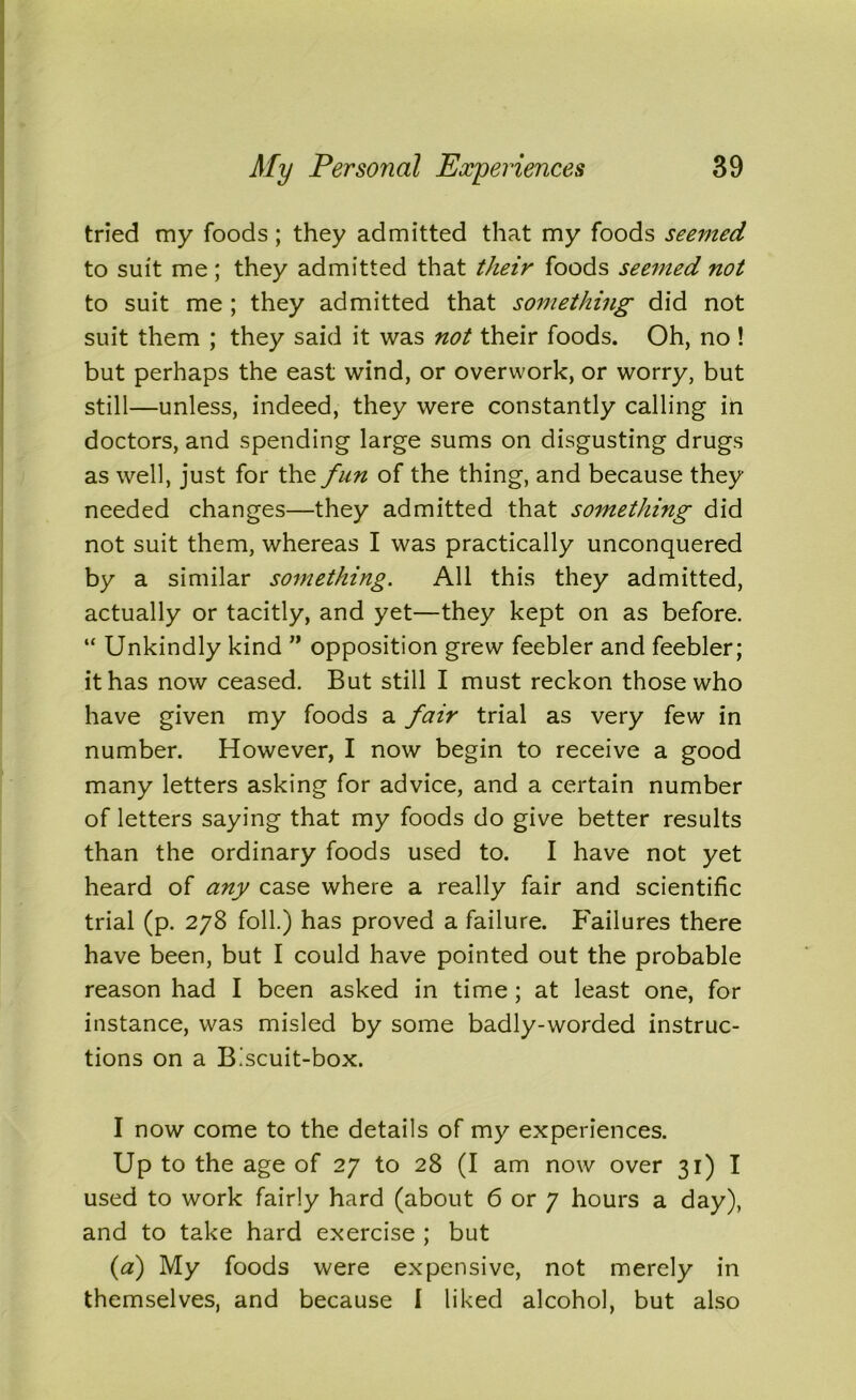 tried my foods; they admitted that my foods seemed to suit me; they admitted that their foods seemed not to suit me ; they admitted that something did not suit them ; they said it was not their foods. Oh, no ! but perhaps the east wind, or overwork, or worry, but still—unless, indeed, they were constantly calling in doctors, and spending large sums on disgusting drugs as well, just for the fun of the thing, and because they needed changes—they admitted that something did not suit them, whereas I was practically unconquered by a similar something. All this they admitted, actually or tacitly, and yet—they kept on as before. “ Unkindly kind ” opposition grew feebler and feebler; it has now ceased. But still I must reckon those who have given my foods a fair trial as very few in number. However, I now begin to receive a good many letters asking for advice, and a certain number of letters saying that my foods do give better results than the ordinary foods used to. I have not yet heard of any case where a really fair and scientific trial (p. 278 foil.) has proved a failure. Failures there have been, but I could have pointed out the probable reason had I been asked in time ; at least one, for instance, was misled by some badly-worded instruc- tions on a Biscuit-box. I now come to the details of my experiences. Up to the age of 27 to 28 (I am now over 31) I used to work fairly hard (about 6 or 7 hours a day), and to take hard exercise ; but (a) My foods were expensive, not merely in themselves, and because I liked alcohol, but also
