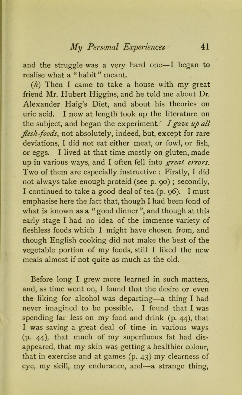 and the struggle was a very hard one1—I began to realise what a “ habit ” meant. (It) Then I came to take a house with my great friend Mr. Hubert Higgins, and he told me about Dr. Alexander Haig’s Diet, and about his theories on uric acid. I now at length took up the literature on the subject, and began the experiment.' I gave up all flesh-foodsy not absolutely, indeed, but, except for rare deviations, I did not eat either meat, or fowl, or fish, or eggs. I lived at that time mostly on gluten, made up in various ways, and I often fell into great errors. Two of them are especially instructive : Firstly, I did not always take enough proteid (see p. 90) ; secondly, I continued to take a good deal of tea (p. 96). I must emphasise here the fact that, though I had been fond of what is known as a “ good dinner ”, and though at this early stage I had no idea of the immense variety of fleshless foods which I might have chosen from, and though English cooking did not make the best of the vegetable portion of my foods, still I liked the new meals almost if not quite as much as the old. Before long I grew more learned in such matters, and, as time went on, I found that the desire or even the liking for alcohol was departing—a thing I had never imagined to be possible. I found that I was spending far less on my food and drink (p. 44), that I was saving a great deal of time in various ways (p. 44), that much of my superfluous fat had dis- appeared, that my skin was getting a healthier colour, that in exercise and at games (p. 43) my clearness of eye, my skill, my endurance, and—a strange thing,