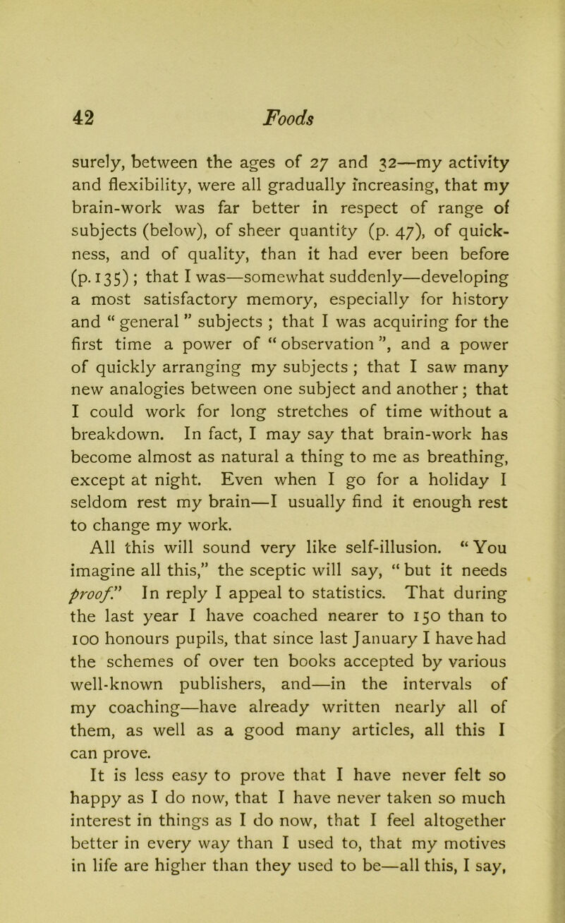 surely, between the ages of 27 and 32—my activity and flexibility, were all gradually increasing, that my brain-work was far better in respect of range of subjects (below), of sheer quantity (p. 47), of quick- ness, and of quality, than it had ever been before (p. 135) ; that I was—somewhat suddenly—developing a most satisfactory memory, especially for history and “ general ” subjects ; that I was acquiring for the first time a power of “ observation ”, and a power of quickly arranging my subjects ; that I saw many new analogies between one subject and another; that I could work for long stretches of time without a breakdown. In fact, I may say that brain-work has become almost as natural a thing to me as breathing, except at night. Even when I go for a holiday I seldom rest my brain—I usually find it enough rest to change my work. All this will sound very like self-illusion. “You imagine all this,” the sceptic will say, “ but it needs proof'd In reply I appeal to statistics. That during the last year I have coached nearer to 150 than to 100 honours pupils, that since last January I have had the schemes of over ten books accepted by various well-known publishers, and—in the intervals of my coaching—have already written nearly all of them, as well as a good many articles, all this I can prove. It is less easy to prove that I have never felt so happy as I do now, that I have never taken so much interest in things as I do now, that I feel altogether better in every way than I used to, that my motives in life are higher than they used to be—all this, I say,