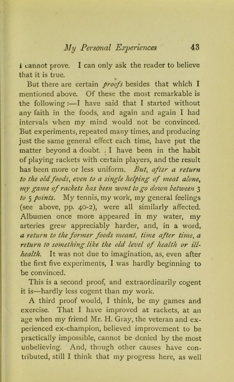 i cannot prove. I can only ask the reader to believe that it is true. > But there are certain proofs besides that which I mentioned above. Of these the most remarkable is the following :—I have said that I started without any faith in the foods, and again and again I had intervals when my mind would not be convinced. But experiments, repeated many times, and producing just the same general effect each time, have put the matter beyond a doubt. , I have been in the habit of playing rackets with certain players, and the result has been more or less uniform. But, after a return to the old foods, even to a single helping of meat alone, my game of rackets has been wont to go down between 3 to 5 points. My tennis, my work, my general feelings (see above, pp. 40-2), were all similarly affected. Albumen once more appeared in my water, my arteries grew appreciably harder, and, in a word, a return to the former foods meant, time after time, a return to something like the old level of health or ill- health. It was not due to imagination, as, even after the first five experiments, I was hardly beginning to be convinced. This is a second proof, and extraordinarily cogent it is—hardly less cogent than my work. A third proof would, I think, be my games and exercise. That I have improved at rackets, at an age when my friend Mr. H. Gray, the veteran and ex- perienced ex-champion, believed improvement to be practically impossible, cannot be denied by the most unbelieving. And, though other causes have con- tributed, still I think that my progress here, as well