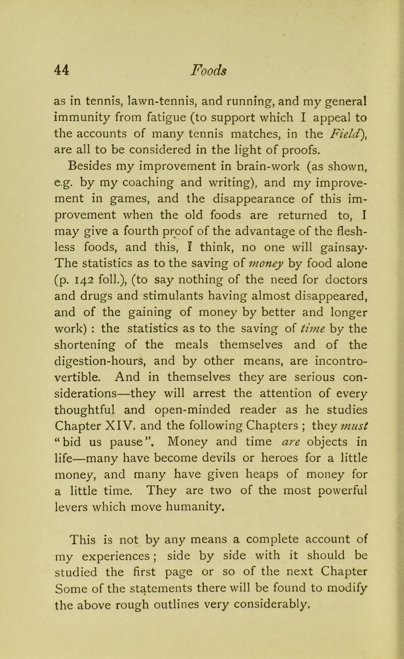 as in tennis, lawn-tennis, and running, and my general immunity from fatigue (to support which I appeal to the accounts of many tennis matches, in the Field), are all to be considered in the light of proofs. Besides my improvement in brain-work (as shown, e.g. by my coaching and writing), and my improve- ment in games, and the disappearance of this im- provement when the old foods are returned to, I may give a fourth proof of the advantage of the flesh- less foods, and this, I think, no one will gainsay- The statistics as to the saving of money by food alone (p. 142 folk), (to say nothing of the need for doctors and drugs and stimulants having almost disappeared, and of the gaining of money by better and longer work) : the statistics as to the saving of time by the shortening of the meals themselves and of the digestion-hours, and by other means, are incontro- vertible. And in themselves they are serious con- siderations—they will arrest the attention of every thoughtful and open-minded reader as he studies Chapter XIV. and the following Chapters ; they must “bid us pause”. Money and time are objects in life—many have become devils or heroes for a little money, and many have given heaps of money for a little time. They are two of the most powerful levers which move humanity. This is not by any means a complete account of my experiences; side by side with it should be studied the first page or so of the next Chapter Some of the statements there will be found to modify the above rough outlines very considerably.