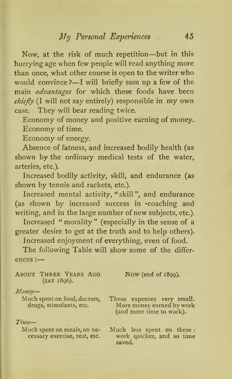 Now, at the risk of much repetition—but in this hurrying age when few people will read anything more than once, what other course is open to the writer who would convince?—I will briefly sum up a few of the main advantages for which these foods have been chiefly (I will not say entirely) responsible in my own case. They will bear reading twice. Economy of money and positive earning of money. Economy of time. Economy of energy. Absence of fatness, and increased bodily health (as shown by the ordinary medical tests of the water, arteries, etc.). Increased bodily activity, skill, and endurance (as shown by tennis and rackets, etc.). Increased mental activity, “skill”, and endurance (as shown by increased success in ^coaching and writing, and in the large number of new subjects, etc.). Increased “morality” (especially in the sense of a greater desire to get at the truth and to help others). Increased enjoyment of everything, even of food. The following Table will show some of the differ- ences :— About Three Years Ago Now (end of 1899). (say 1896). Money— Much spent on food, doctors, drugs, stimulants, etc. These expenses very small. More money earned by work (and more time to work). Time— Much spent on meals, on ne- cessary exercise, rest, etc. Much less spent on these : work quicker, and so time saved.
