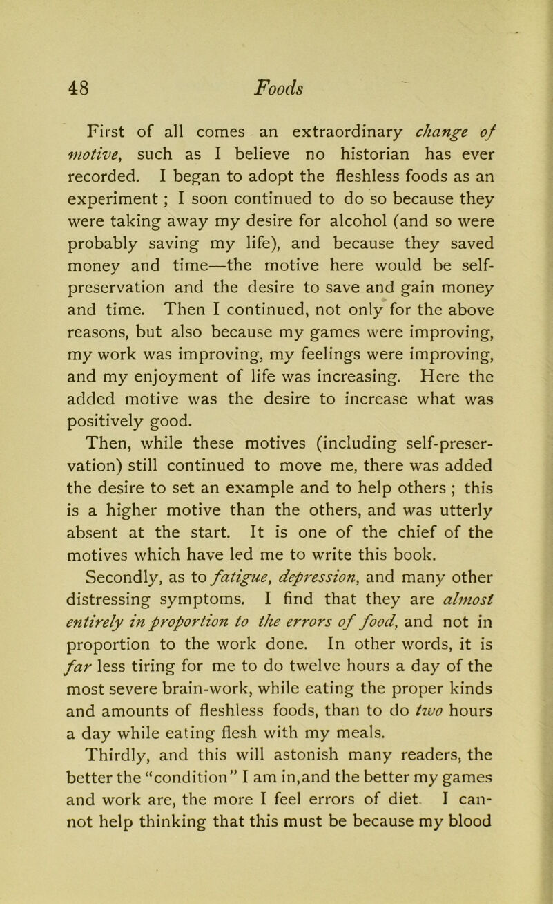First of all comes an extraordinary change of motive, such as I believe no historian has ever recorded. I began to adopt the fleshless foods as an experiment; I soon continued to do so because they were taking away my desire for alcohol (and so were probably saving my life), and because they saved money and time—the motive here would be self- preservation and the desire to save and gain money and time. Then I continued, not only for the above reasons, but also because my games were improving, my work was improving, my feelings were improving, and my enjoyment of life was increasing. Here the added motive was the desire to increase what was positively good. Then, while these motives (including self-preser- vation) still continued to move me, there was added the desire to set an example and to help others ; this is a higher motive than the others, and was utterly absent at the start. It is one of the chief of the motives which have led me to write this book. Secondly, as to fatigue, depression, and many other distressing symptoms. I find that they are almost entirely in proportion to the errors of food, and not in proportion to the work done. In other words, it is far less tiring for me to do twelve hours a day of the most severe brain-work, while eating the proper kinds and amounts of fleshless foods, than to do two hours a day while eating flesh with my meals. Thirdly, and this will astonish many readers, the better the “condition” I am in,and the better my games and work are, the more I feel errors of diet I can- not help thinking that this must be because my blood