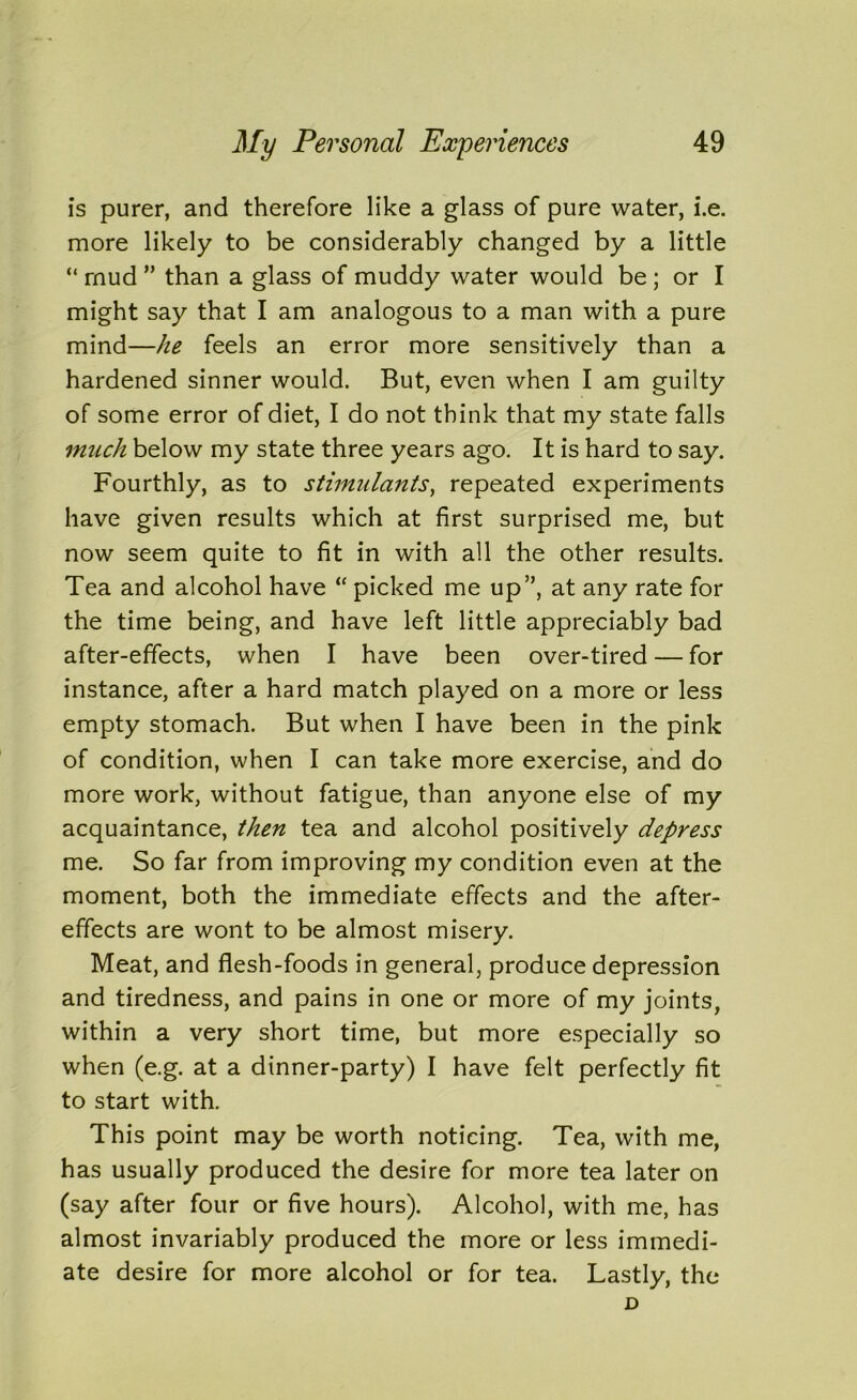 is purer, and therefore like a glass of pure water, i.e. more likely to be considerably changed by a little “ mud ” than a glass of muddy water would be ; or I might say that I am analogous to a man with a pure mind—he feels an error more sensitively than a hardened sinner would. But, even when I am guilty of some error of diet, I do not think that my state falls imich below my state three years ago. It is hard to say. Fourthly, as to stimulants, repeated experiments have given results which at first surprised me, but now seem quite to fit in with all the other results. Tea and alcohol have “ picked me up”, at any rate for the time being, and have left little appreciably bad after-effects, when I have been over-tired — for instance, after a hard match played on a more or less empty stomach. But when I have been in the pink of condition, when I can take more exercise, and do more work, without fatigue, than anyone else of my acquaintance, then tea and alcohol positively depress me. So far from improving my condition even at the moment, both the immediate effects and the after- effects are wont to be almost misery. Meat, and flesh-foods in general, produce depression and tiredness, and pains in one or more of my joints, within a very short time, but more especially so when (e.g. at a dinner-party) I have felt perfectly fit to start with. This point may be worth noticing. Tea, with me, has usually produced the desire for more tea later on (say after four or five hours). Alcohol, with me, has almost invariably produced the more or less immedi- ate desire for more alcohol or for tea. Lastly, the D