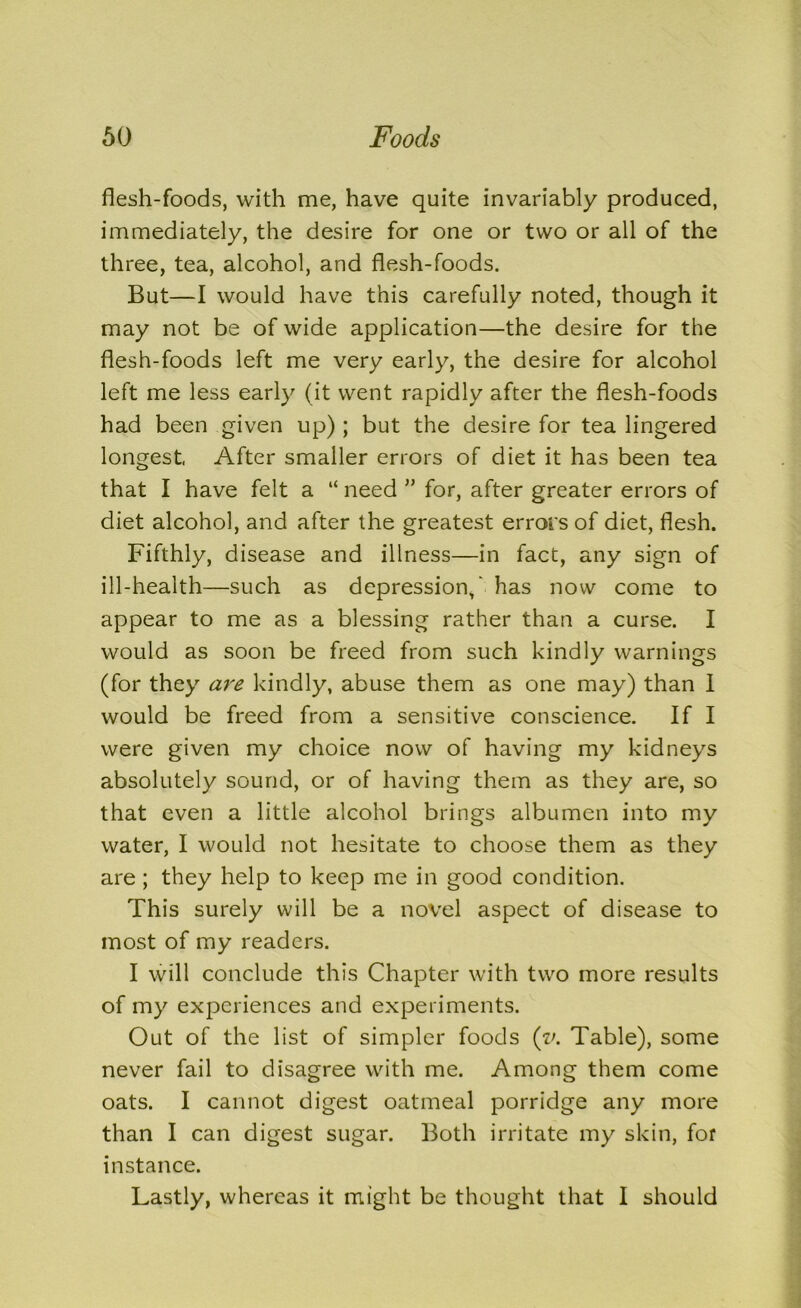 flesh-foods, with me, have quite invariably produced, immediately, the desire for one or two or all of the three, tea, alcohol, and flesh-foods. But—I would have this carefully noted, though it may not be of wide application—the desire for the flesh-foods left me very early, the desire for alcohol left me less early (it went rapidly after the flesh-foods had been given up); but the desire for tea lingered longest After smaller errors of diet it has been tea that I have felt a “ need ” for, after greater errors of diet alcohol, and after the greatest errors of diet, flesh. Fifthly, disease and illness—in fact, any sign of ill-health—such as depression,' has now come to appear to me as a blessing rather than a curse. I would as soon be freed from such kindly warnings (for they are kindly, abuse them as one may) than I would be freed from a sensitive conscience. If I were given my choice now of having my kidneys absolutely sound, or of having them as they are, so that even a little alcohol brings albumen into my water, I would not hesitate to choose them as they are ; they help to keep me in good condition. This surely will be a novel aspect of disease to most of my readers. I will conclude this Chapter with two more results of my experiences and experiments. Out of the list of simpler foods (v. Table), some never fail to disagree with me. Among them come oats. I cannot digest oatmeal porridge any more than I can digest sugar. Both irritate my skin, for instance. Lastly, whereas it might be thought that I should