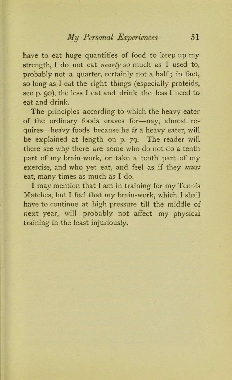 have to eat huge quantities of food to keep up my strength, I do not eat nearly so much as I used to, probably not a quarter, certainly not a half; in fact, so long as I eat the right things (especially proteids, see p. 90), the less I eat and drink the less I need to eat and drink. The principles according to which the heavy eater of the ordinary foods craves for—nay, almost re- quires—heavy foods because he is a heavy eater, will be explained at length on p. 79. The reader will there see why there are some who do not do a tenth part of my brain-work, or take a tenth part of my exercise, and who yet eat, and feel as if they must eat, many times as much as I do. I may mention that I am in training for my Tennis Matches, but I feel that my brain-work, which I shall have to continue at high pressure till the middle of next year, will probably not affect my physical training in the least injuriously.