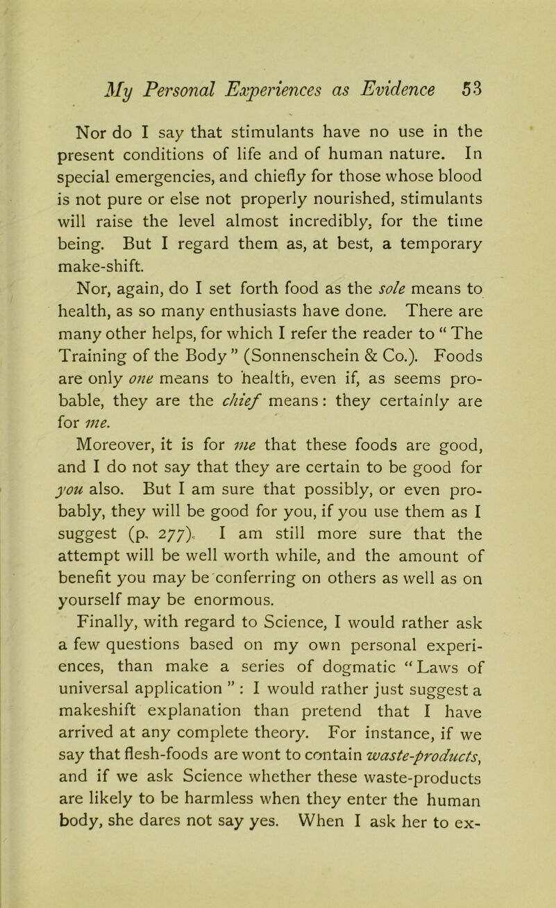 Nor do I say that stimulants have no use in the present conditions of life and of human nature. In special emergencies, and chiefly for those whose blood is not pure or else not properly nourished, stimulants will raise the level almost incredibly, for the time being. But I regard them as, at best, a temporary make-shift. Nor, again, do I set forth food as the sole means to health, as so many enthusiasts have done. There are many other helps, for which I refer the reader to “ The Training of the Body” (Sonnenschein & Co.). Foods are only one means to health, even if, as seems pro- bable, they are the chief means: they certainly are for me. Moreover, it is for me that these foods are good, and I do not say that they are certain to be good for you also. But I am sure that possibly, or even pro- bably, they will be good for you, if you use them as I suggest (p, 277), I am still more sure that the attempt will be well worth while, and the amount of benefit you may be conferring on others as well as on yourself may be enormous. Finally, with regard to Science, I would rather ask a few questions based on my own personal experi- ences, than make a series of dogmatic “ Laws of universal application ” : I would rather just suggest a makeshift explanation than pretend that I have arrived at any complete theory. For instance, if we say that flesh-foods are wont to contain waste-products, and if we ask Science whether these waste-products are likely to be harmless when they enter the human body, she dares not say yes. When I ask her to ex-