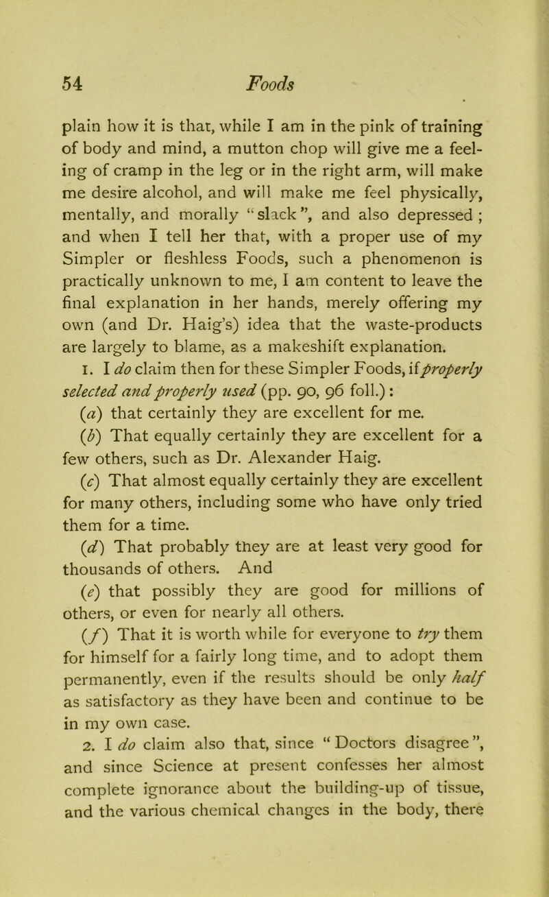 plain how it is that, while I am in the pink of training of body and mind, a mutton chop will give me a feel- ing of cramp in the leg or in the right arm, will make me desire alcohol, and will make me feel physically, mentally, and morally ‘l slack ”, and also depressed ; and when I tell her that, with a proper use of my Simpler or fleshless Foods, such a phenomenon is practically unknown to me, I am content to leave the final explanation in her hands, merely offering my own (and Dr. Haig’s) idea that the waste-products are largely to blame, as a makeshift explanation. 1. I do claim then for these Simpler Foods, ifproperly selected and properly used (pp. 90, 96 foil.) : (a) that certainly they are excellent for me. (1h) That equally certainly they are excellent for a few others, such as Dr. Alexander Haig. (c) That almost equally certainly they are excellent for many others, including some who have only tried them for a time. (d) That probably they are at least very good for thousands of others. And (e) that possibly they are good for millions of others, or even for nearly all others. (/) That it is worth while for everyone to try them for himself for a fairly long time, and to adopt them permanently, even if the results should be only half as satisfactory as they have been and continue to be in my own case. 2. I do claim also that, since “ Doctors disagree ”, and since Science at present confesses her almost complete ignorance about the building-up of tissue, and the various chemical changes in the body, there