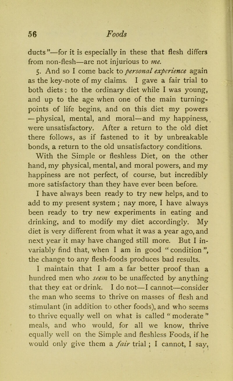 ducts ”—for it is especially in these that flesh differs from non-flesh—are not injurious to me. 5. And so I come back to personal experience again as the key-note of my claims. I gave a fair trial to both diets : to the ordinary diet while I was young, and up to the age when one of the main turning- points of life begins, and on this diet my powers — physical, mental, and moral—and my happiness, were unsatisfactory. After a return to the old diet there follows, as if fastened to it by unbreakable bonds, a return to the old unsatisfactory conditions. With the Simple or fleshless Diet, on the other hand, my physical, mental, and moral powers, and my happiness are not perfect, of course, but incredibly more satisfactory than they have ever been before. I have always been ready to try new helps, and to add to my present system ; nay more, I have always been ready to try new experiments in eating and drinking, and to modify my diet accordingly. My diet is very different from what it was a year ago, and next year it may have changed still more. But I in- variably find that, when I am in good “ condition ”, the change to any flesh-foods produces bad results. I maintain that I am a far better proof than a hundred men who seem to be unaffected by anything that they eat or drink. I do not—I cannot—consider the man who seems to thrive on masses of flesh and stimulant (in addition to other foods), and who seems to thrive equally well on what is called “ moderate ” meals, and who would, for all we know, thrive equally well on the Simple and fleshless Foods, if he would only give them a fair trial ; I cannot, I say,