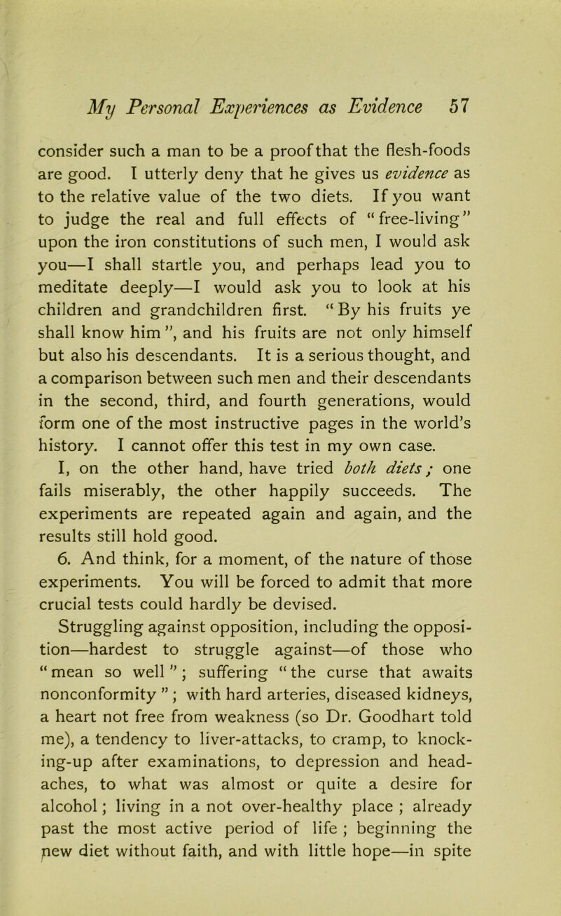 consider such a man to be a proof that the flesh-foods are good. I utterly deny that he gives us evidence as to the relative value of the two diets. If you want to judge the real and full effects of “free-living” upon the iron constitutions of such men, I would ask you—I shall startle you, and perhaps lead you to meditate deeply—I would ask you to look at his children and grandchildren first. “ By his fruits ye shall know him ”, and his fruits are not only himself but also his descendants. It is a serious thought, and a comparison between such men and their descendants in the second, third, and fourth generations, would form one of the most instructive pages in the world’s history. I cannot offer this test in my own case. I, on the other hand, have tried both diets; one fails miserably, the other happily succeeds. The experiments are repeated again and again, and the results still hold good. 6. And think, for a moment, of the nature of those experiments. You will be forced to admit that more crucial tests could hardly be devised. Struggling against opposition, including the opposi- tion—hardest to struggle against—of those who “ mean so well ” ; suffering “ the curse that awaits nonconformity ” ; with hard arteries, diseased kidneys, a heart not free from weakness (so Dr. Goodhart told me), a tendency to liver-attacks, to cramp, to knock- ing-up after examinations, to depression and head- aches, to what was almost or quite a desire for alcohol; living in a not over-healthy place ; already past the most active period of life ; beginning the new diet without faith, and with little hope—in spite