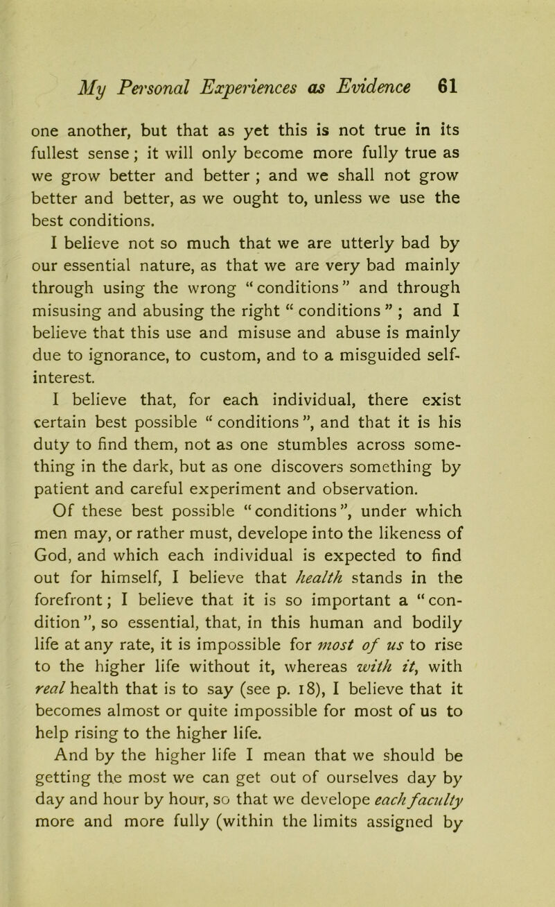 one another, but that as yet this is not true in its fullest sense; it will only become more fully true as we grow better and better ; and we shall not grow better and better, as we ought to, unless we use the best conditions. I believe not so much that we are utterly bad by our essential nature, as that we are very bad mainly through using the wrong “ conditions ” and through misusing and abusing the right “ conditions ” ; and I believe that this use and misuse and abuse is mainly due to ignorance, to custom, and to a misguided self- interest. I believe that, for each individual, there exist certain best possible <c conditions ”, and that it is his duty to find them, not as one stumbles across some- thing in the dark, but as one discovers something by patient and careful experiment and observation. Of these best possible “conditions”, under which men may, or rather must, develope into the likeness of God, and which each individual is expected to find out for himself, I believe that health stands in the forefront; I believe that it is so important a “ con- dition ”, so essential, that, in this human and bodily life at any rate, it is impossible for uiost of us to rise to the higher life without it, whereas with it> with real health that is to say (see p. 18), I believe that it becomes almost or quite impossible for most of us to help rising to the higher life. And by the higher life I mean that we should be getting the most we can get out of ourselves day by day and hour by hour, so that we develope each faculty more and more fully (within the limits assigned by
