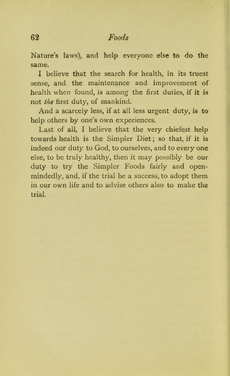 Nature’s laws), and help everyone else to do the same. I believe that the search for health, in its truest sense, and the maintenance and improvement of health when found, is among the first duties, if it is not the first duty, of mankind. And a scarcely less, if at all less urgent duty, is to help others by one’s own experiences. Last of all, I believe that the very chiefest help towards health is the Simpler Diet; so that, if it is indeed our duty to God, to ourselves, and to every one else, to be truly healthy, then it may possibly be our duty to try the Simpler Foods fairly and open- mindedly, and, if the trial be a success, to adopt them in our own life and to advise others also to make the trial.