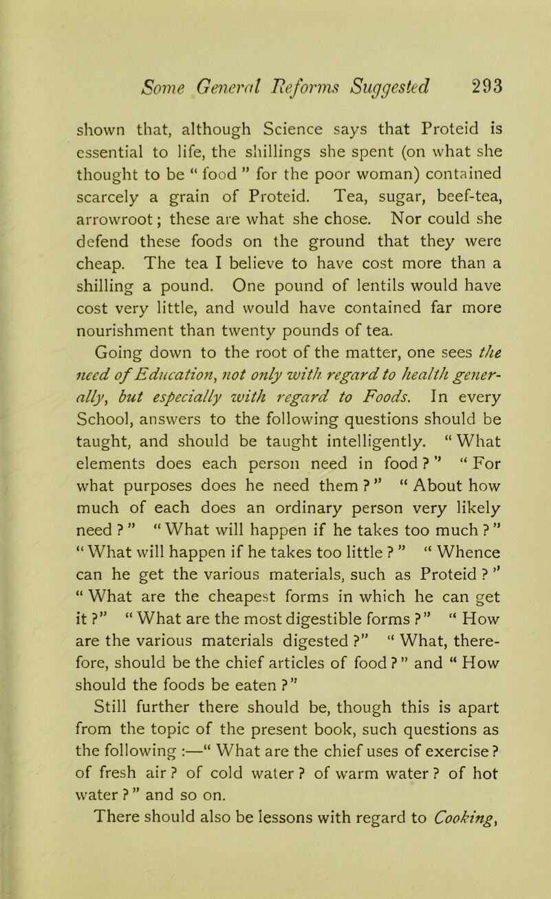 shown that, although Science says that Proteid is essential to life, the shillings she spent (on what she thought to be “ food ” for the poor woman) contained scarcely a grain of Proteid. Tea, sugar, beef-tea, arrowroot; these are what she chose. Nor could she defend these foods on the ground that they were cheap. The tea I believe to have cost more than a shilling a pound. One pound of lentils would have cost very little, and would have contained far more nourishment than twenty pounds of tea. Going down to the root of the matter, one sees the need of Education, not only with regard to health gener- ally, hut especially with regard to Foods. In every School, answers to the following questions should be taught, and should be taught intelligently. “ What elements does each person need in food ? ’’ “ For what purposes does he need them ? ” “ About how much of each does an ordinary person very likely need ? ” “ What will happen if he takes too much ? ” “ What will happen if he takes too little ? ” “ Whence can he get the various materials, such as Proteid ? ’’ “ What are the cheapest forms in which he can get it ?” “ What are the most digestible forms ?” “ How are the various materials digested ?” “ What, there- fore, should be the chief articles of food ? ” and “ How should the foods be eaten ?” Still further there should be, though this is apart from the topic of the present book, such questions as the following :—“ What are the chief uses of exercise? of fresh air ? of cold water ? of warm water ? of hot water ? ” and so on. There should also be lessons with regard to Cooking,