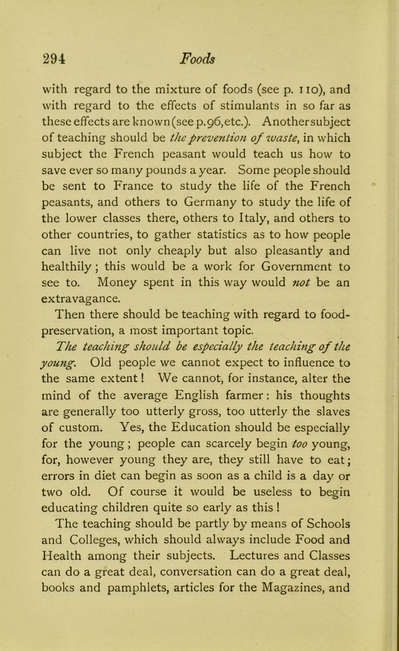 with regard to the mixture of foods (see p. iio), and with regard to the effects of stimulants in so far as these effects are known (see p.96,etc.). Anothersubject of teaching should be the prevention of waste^ in which subject the French peasant would teach us how to save ever so many pounds a year. Some people should be sent to France to study the life of the French peasants, and others to Germany to study the life of the lower classes there, others to Italy, and others to other countries, to gather statistics as to how people can live not only cheaply but also pleasantly and healthily; this would be a work for Government to see to. Money spent in this way would not be an extravagance. Then there should be teaching with regard to food- preservation, a most important topic. The teaching should be especially the teaching of the young. Old people we cannot expect to influence to the same extent! We cannot, for instance, alter the mind of the average English farmer: his thoughts are generally too utterly gross, too utterly the slaves of custom. Yes, the Education should be especially for the young; people can scarcely begin too young, for, however young they are, they still have to eat; errors in diet can begin as soon as a child is a day or two old. Of course it would be useless to begin educating children quite so early as this ! The teaching should be partly by means of Schools and Colleges, which should always include Food and Health among their subjects. Lectures and Classes can do a great deal, conversation can do a great deal, books and pamphlets, articles for the Magazines, and