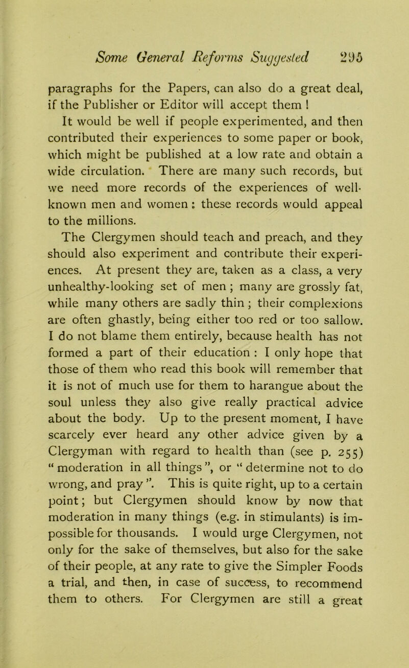 paragraphs for the Papers, can also do a great deal, if the Publisher or Editor will accept them ! It would be well if people experimented, and then contributed their experiences to some paper or book, which might be published at a low rate and obtain a wide circulation. There are many such records, but we need more records of the experiences of well- known men and women : these records would appeal to the millions. The Clergymen should teach and preach, and they should also experiment and contribute their experi- ences. At present they are, taken as a class, a very unhealthy-looking set of men ; many are grossly fat, while many others are sadly thin ; their complexions are often ghastly, being either too red or too sallow. I do not blame them entirely, because health has not formed a part of their education : I only hope that those of them who read this book will remember that it is not of much use for them to harangue about the soul unless they also give really practical advice about the body. Up to the present moment, I have scarcely ever heard any other advice given by a Clergyman with regard to health than (see p. 255) “ moderation in all things”, or “ determine not to do wrong, and pray ”. This is quite right, up to a certain point; but Clergymen should know by now that moderation in many things (e.g. in stimulants) is im- possible for thousands. I would urge Clergymen, not only for the sake of themselves, but also for the sake of their people, at any rate to give the Simpler Foods a trial, and then, in case of success, to recommend them to others. For Clergymen are still a great