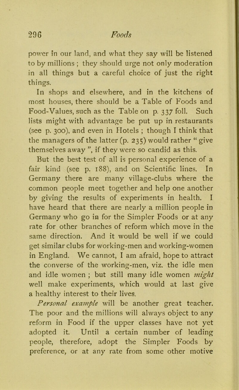 power In our land, and what they say will be listened to by millions ; they should urge not only moderation in all things but a careful choice of just the right things. In shops and elsewhere, and in the kitchens of most houses, there should be a Table of Foods and Food-Values, such as the Table on p. 337 foil. Such lists might with advantage be put up in restaurants (see p. 300), and even in Hotels ; though I think that the managers of the latter (p. 235) would rather “ give themselves away ”, if they were so candid as this. But the best test of all is personal experience of a fair kind (see p. 188), and on Scientific lines. In Germany there are many village-clubs where the common people meet together and help one another by giving the results of experiments in health. I have heard that there are nearly a million people in Germany who go in for the Simpler Foods or at any rate for other branches of reform which move in the same direction. And it would be well if we could get similar clubs for working-men and working-women in England. We cannot, I am afraid, hope to attract the converse of the working-men, viz. the idle men and idle women ; but still many idle women might well make experiments, which would at last give a healthy interest to their lives. Personal example will be another great teacher. The poor and the millions will always object to any reform in Food if the upper classes have not yet adopted it. Until a certain number of leading people, therefore, adopt the Simpler Foods by preference, or at any rate from some other motive