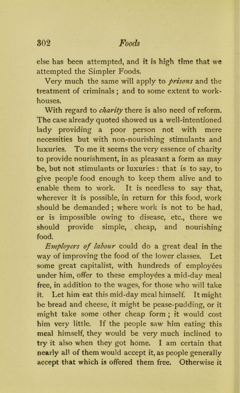 else has been attempted, and it is high time that we attempted the Simpler Foods. Very much the same will apply to prisons and the treatment of criminals ; and to some extent to work- houses. With regard to charity there is also need of reform. The case already quoted showed us a well-intentioned lady providing a poor person not with mere necessities but with non-nourishing stimulants and luxuries. To me it seems the very essence of charity to provide nourishment, in as pleasant a form as may be, but not stimulants or luxuries : that is to say, to give people food enough to keep them alive and to enable them to work. It is needless to say that, wherever it is possible, in return for this food, work should be demanded ; where work is not to be had, or is impossible owing to disease, etc., there we should provide simple, cheap, and nourishing food. Employers of labour could do a great deal in the way of improving the food of the lower classes. Let some great capitalist, with hundreds of employees under him, offer to these employees a mid-day meal free, in addition to the wages, for those who will take it. Let him eat this mid-day meal himself. It might be bread and cheese, it might be pease-pudding, or it might take some other cheap form ; it would cost him very little. If the people saw him eating this meal himself, they would be very much inclined to try it also when they got home. I am certain that nearly all of them would accept it, as people generally accept that which is offered them free. Otherwise it