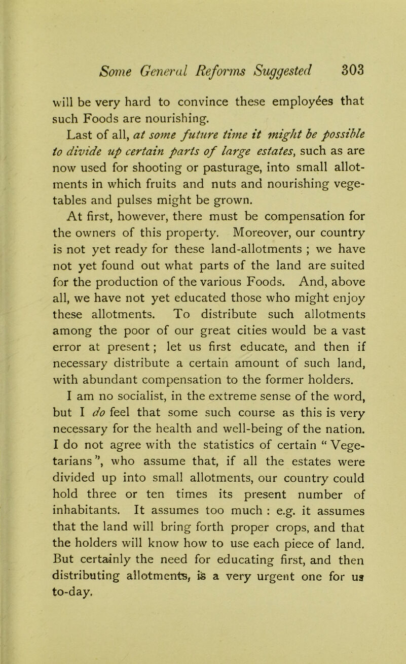 will be very hard to convince these employees that such Foods are nourishing. Last of all, at some future time it might be possible to divide up certain parts of large estates, such as are now used for shooting or pasturage, into small allot- ments in which fruits and nuts and nourishing vege- tables and pulses might be grown. At first, however, there must be compensation for the owners of this property. Moreover, our country is not yet ready for these land-allotments ; we have not yet found out what parts of the land are suited for the production of the various Foods. And, above all, we have not yet educated those who might enjoy these allotments. To distribute such allotments among the poor of our great cities would be a vast error at present; let us first educate, and then if necessary distribute a certain amount of such land, with abundant compensation to the former holders. I am no socialist, in the extreme sense of the word, but I do feel that some such course as this is very necessary for the health and well-being of the nation. I do not agree with the statistics of certain “ Vege- tarians ”, who assume that, if all the estates were divided up into small allotments, our country could hold three or ten times its present number of inhabitants. It assumes too much : e.g. it assumes that the land will bring forth proper crops, and that the holders will know how to use each piece of land. But certainly the need for educating first, and then distributing allotments, iis a very urgent one for usr to-day.