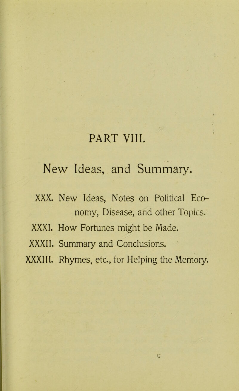 PART VIII. New Ideas, and Summary. XXX. New Ideas, Notes on Political Eco- nomy, Disease, and other Topics, XXXI. How Fortunes might be Made. XXXII. Summary and Conclusions. XXXIII. Rhymes, etc., for Helping the Memoiy. u