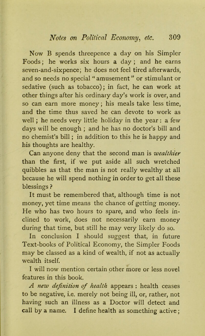 Now B spends threepence a day on his Simpler Foods; he works six hours a day; and he earns seven-and-sixpence; he does not feel tired afterwards, and so needs no special “ amusement ” or stimulant or sedative (such as tobacco); in fact, he can work at other things after his ordinary day’s work is over, and so can earn more money; his meals take less time, and the time thus saved he can devote to work as well ; he needs very little holiday in the year: a few days will be enough ; and he has no doctor’s bill and no chemist’s bill; in addition to this he is happy and his thoughts are healthy. Can anyone deny that the second man is wealthier than the first, if we put aside all such wretched quibbles as that the man is not really wealthy at all because he will spend nothing in order to get all these blessings ? It must be remembered that, although time is not money, yet time means the chance of getting money. He who has two hours to spare, and who feels in- clined to work, does not necessarily earn money during that time, but still he may very likely do so. In conclusion I should suggest that, in future Text-books of Political Economy, the Simpler Foods may be classed as a kind of wealth, if not as actually wealth itself. I will now mention certain other more or less novel features in this book. A new definition of health appears : health ceases to be negative, i.e. merely not being ill, or, rather, not having such an illness as a Doctor will detect and call by a name. I define health as something active;