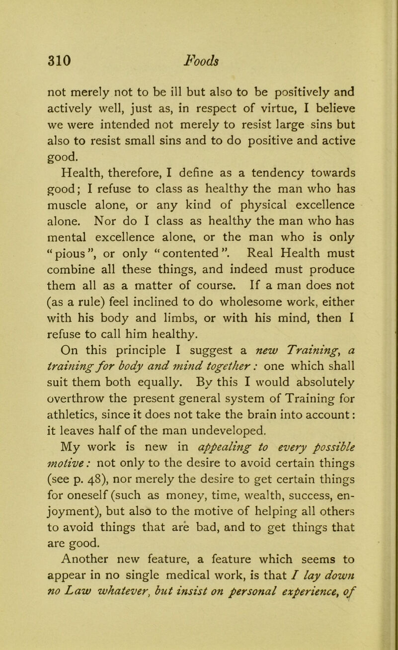 not merely not to be ill but also to be positively and actively well, just as, in respect of virtue, I believe we were intended not merely to resist large sins but also to resist small sins and to do positive and active good. Health, therefore, I define as a tendency towards good; I refuse to class as healthy the man who has muscle alone, or any kind of physical excellence alone. Nor do I class as healthy the man who has mental excellence alone, or the man who is only “ pious ”, or only “ contented Real Health must combine all these things, and indeed must produce them all as a matter of course. If a man does not (as a rule) feel inclined to do wholesome work, either with his body and limbs, or with his mind, then I refuse to call him healthy. On this principle I suggest a new Training, a training for body and mind together: one which shall suit them both equally. By this I would absolutely overthrow the present general system of Training for athletics, since it does not take the brain into account: it leaves half of the man undeveloped. My work is new in appealing to every possible motive: not only to the desire to avoid certain things (see p. 48), nor merely the desire to get certain things for oneself (such as money, time, wealth, success, en- joyment), but also to the motive of helping all others to avoid things that are bad, and to get things that are good. Another new feature, a feature which seems to appear in no single medical work, is that I lay down no Law whatever, but insist on personal experience, of