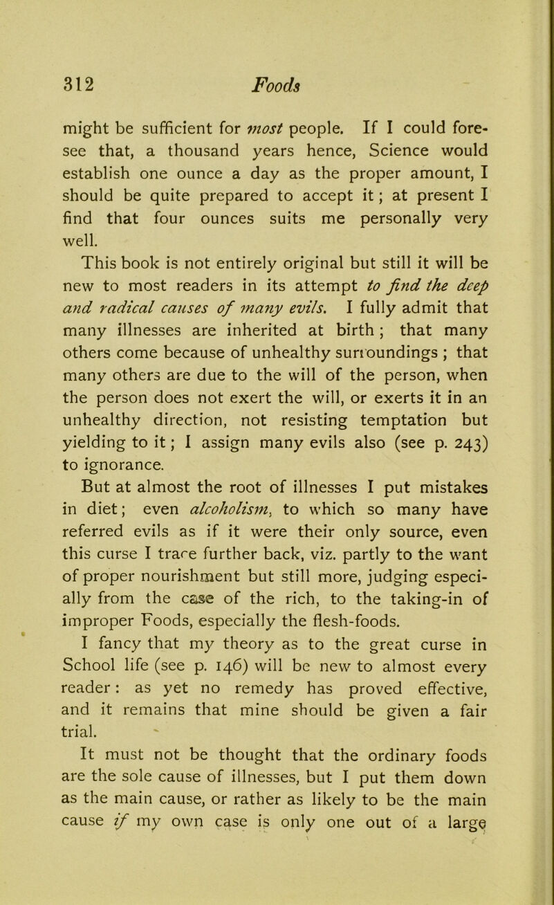 might be sufficient for most people. If I could fore- see that, a thousand years hence, Science would establish one ounce a day as the proper amount, I should be quite prepared to accept it; at present I find that four ounces suits me personally very well. This book is not entirely original but still it will be new to most readers in its attempt to find the deep and radical causes of many evils. I fully admit that many illnesses are inherited at birth; that many others come because of unhealthy surroundings ; that many others are due to the will of the person, when the person does not exert the will, or exerts it in an unhealthy direction, not resisting temptation but yielding to it; I assign many evils also (see p. 243) to ignorance. But at almost the root of illnesses I put mistakes in diet; even alcoholism, to which so many have referred evils as if it were their only source, even this curse I trace further back, viz. partly to the want of proper nourishment but still more, judging especi- ally from the case of the rich, to the taking-in of improper Foods, especially the flesh-foods. I fancy that my theory as to the great curse in School life (see p. 146) will be new to almost every reader: as yet no remedy has proved effective, and it remains that mine should be given a fair trial. It must not be thought that the ordinary foods are the sole cause of illnesses, but I put them down as the main cause, or rather as likely to be the main cause if my own case is only one out of a large