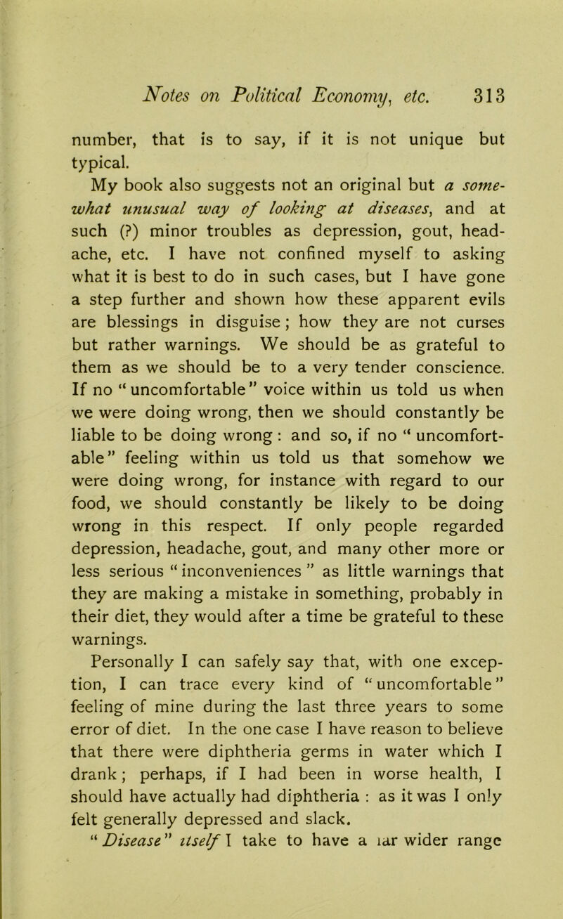 number, that is to say, if it is not unique but typical. My book also suggests not an original but a some- what unusual way of looking at diseases, and at such (?) minor troubles as depression, gout, head- ache, etc. I have not confined myself to asking what it is best to do in such cases, but I have gone a step further and shown how these apparent evils are blessings in disguise ; how they are not curses but rather warnings. We should be as grateful to them as we should be to a very tender conscience. If no “uncomfortable'’ voice within us told us when we were doing wrong, then we should constantly be liable to be doing wrong : and so, if no “ uncomfort- able” feeling within us told us that somehow we were doing wrong, for instance with regard to our food, we should constantly be likely to be doing wrong in this respect. If only people regarded depression, headache, gout, and many other more or less serious “ inconveniences ” as little warnings that they are making a mistake in something, probably in their diet, they would after a time be grateful to these warnings. Personally I can safely say that, with one excep- tion, I can trace every kind of “ uncomfortable ” feeling of mine during the last three years to some error of diet. In the one case I have reason to believe that there were diphtheria germs in water which I drank; perhaps, if I had been in worse health, I should have actually had diphtheria : as it was I only felt generally depressed and slack. “ Disease ” itself I take to have a lar wider range