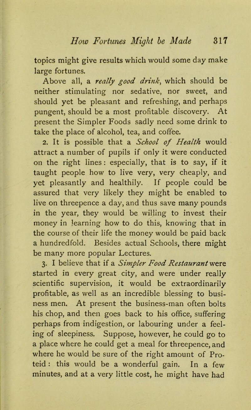 topics might give results which would some day make large fortunes. Above all, a really good drink, which should be neither stimulating nor sedative, nor sweet, and should yet be pleasant and refreshing, and perhaps pungent, should be a most profitable discovery. At present the Simpler Foods sadly need some drink to take the place of alcohol, tea, and coffee. 2. It is possible that a School of Health would attract a number of pupils if only it were conducted on the right lines: especially, that is to say, if it taught people how to live very, very cheaply, and yet pleasantly and healthily. If people could be assured that very likely they might be enabled to live on threepence a day, and thus save many pounds in the year, they would be willing to invest their money in learning how to do this, knowing that in the course of their life the money would be paid back a hundredfold. Besides actual Schools, there might be many more popular Lectures. 3. I believe that if a Simpler Food Restaurant were started in every great city, and were under really scientific supervision, it would be extraordinarily profitable, as well as an incredible blessing to busi- ness men. At present the business-man often bolts his chop, and then goes back to his office, suffering perhaps from indigestion, or labouring under a feel- ing of sleepiness. Suppose, however, he could go to a place where he could get a meal for threepence, and where he would be sure of the right amount of Pro- teid : this would be a wonderful gain. In a few minutes, and at a very little cost, he might have had