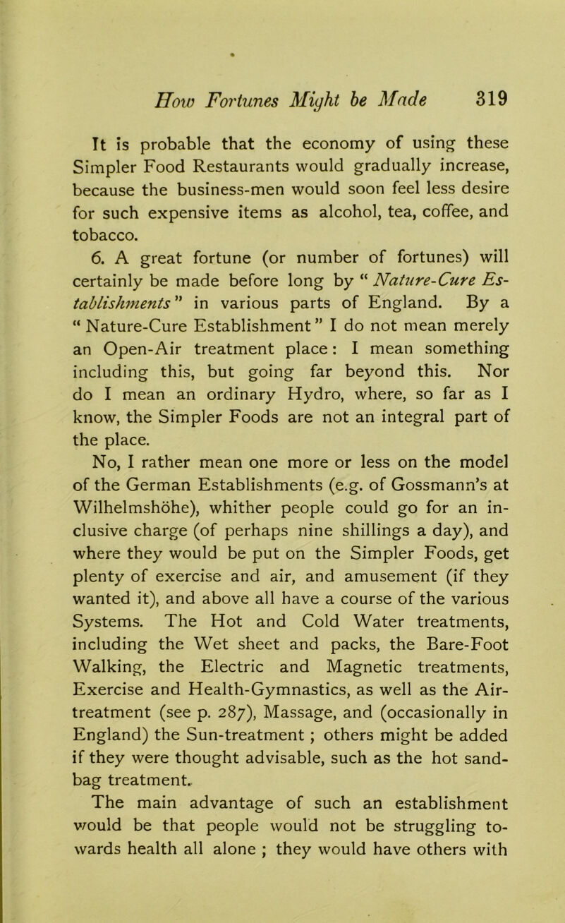 It is probable that the economy of using these Simpler Food Restaurants would gradually increase, because the business-men would soon feel less desire for such expensive items as alcohol, tea, coffee, and tobacco. 6. A great fortune (or number of fortunes) will certainly be made before long by “ Nature-Cure Es- tablishments ” in various parts of England. By a  Nature-Cure Establishment” I do not mean merely an Open-Air treatment place: I mean something including this, but going far beyond this. Nor do I mean an ordinary Hydro, where, so far as I know, the Simpler Foods are not an integral part of the place. No, I rather mean one more or less on the model of the German Establishments (e.g. of Gossmann’s at Wilhelmshohe), whither people could go for an in- clusive charge (of perhaps nine shillings a day), and where they would be put on the Simpler Foods, get plenty of exercise and air, and amusement (if they wanted it), and above all have a course of the various Systems. The Hot and Cold Water treatments, including the Wet sheet and packs, the Bare-Foot Walking, the Electric and Magnetic treatments, Exercise and Health-Gymnastics, as well as the Air- treatment (see p. 287), Massage, and (occasionally in England) the Sun-treatment ; others might be added if they were thought advisable, such as the hot sand- bag treatment.. The main advantage of such an establishment would be that people would not be struggling to- wards health all alone ; they would have others with