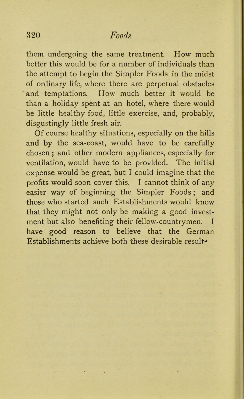them undergoing the same treatment. How much better this would be for a number of individuals than the attempt to begin the Simpler Foods in the midst of ordinary life, where there are perpetual obstacles and temptations. How much better it would be than a holiday spent at an hotel, where there would be little healthy food, little exercise, and, probably, disgustingly little fresh air. Of course healthy situations, especially on the hills and by the sea-coast, would have to be carefully chosen; and other modern appliances, especially for ventilation, would have to be provided. The initial expense would be great, but I could imagine that the profits would soon cover this. I cannot think of any easier way of beginning the Simpler Foods ; and those who started such Establishments would know that they might not only be making a good invest- ment but also benefiting their fellow-countrymen. I have good reason to believe that the German Establishments achieve both these desirable result-