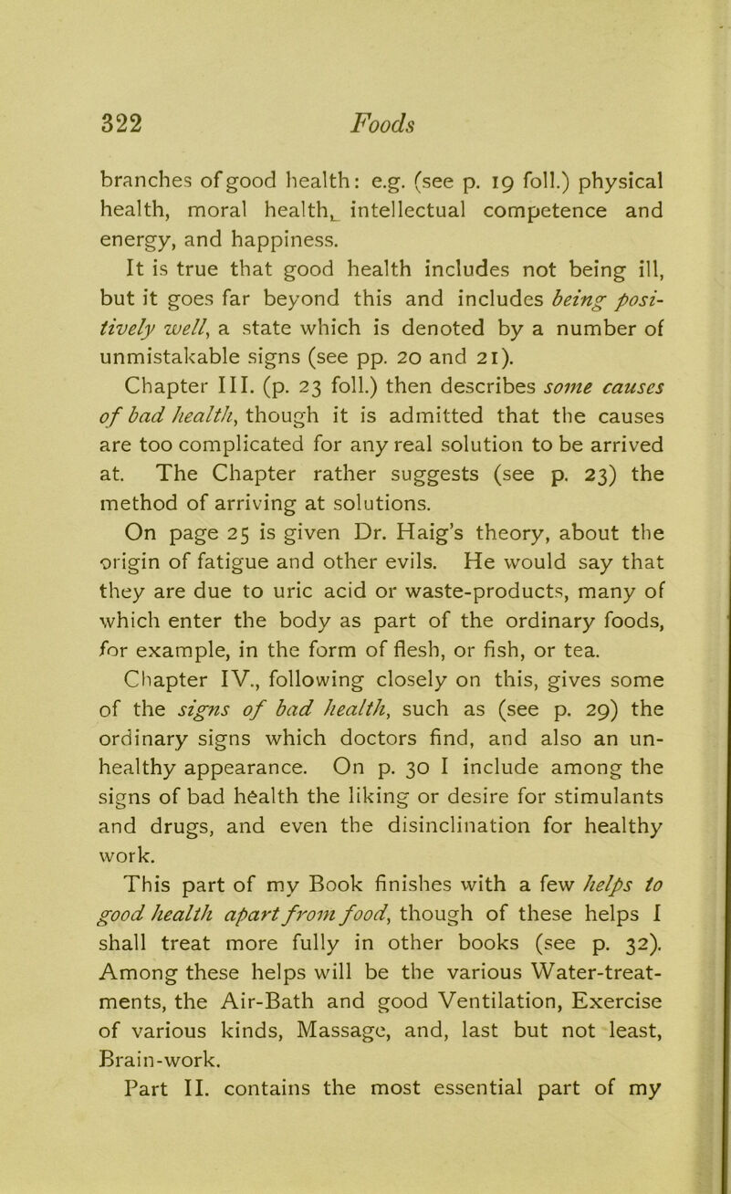 branches of good health: e.g. (see p. 19 foil.) physical health, moral healthL intellectual competence and energy, and happiness. It is true that good health includes not being ill, but it goes far beyond this and includes being posi- tively well, a state which is denoted by a number of unmistakable signs (see pp. 20 and 21). Chapter III. (p. 23 foil.) then describes some causes of bad health, though it is admitted that the causes are too complicated for any real solution to be arrived at. The Chapter rather suggests (see p. 23) the method of arriving at solutions. On page 25 is given Dr. Haig’s theory, about the origin of fatigue and other evils. He would say that they are due to uric acid or waste-products, many of which enter the body as part of the ordinary foods, for example, in the form of flesh, or fish, or tea. Chapter IV., following closely on this, gives some of the signs of bad health, such as (see p. 29) the ordinary signs which doctors find, and also an un- healthy appearance. On p. 30 I include among the signs of bad health the liking or desire for stimulants and drugs, and even the disinclination for healthy work. This part of my Book finishes with a few helps to good health apart from food, though of these helps I shall treat more fully in other books (see p. 32). Among these helps will be the various Water-treat- ments, the Air-Bath and good Ventilation, Exercise of various kinds, Massage, and, last but not least, Brain-work. Part II. contains the most essential part of my