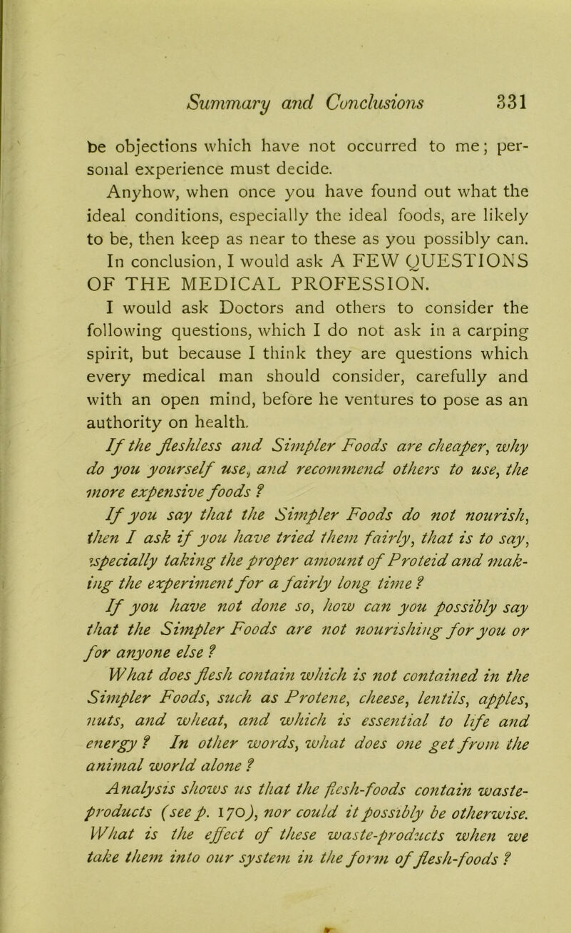 be objections which have not occurred to me; per- sonal experience must decide. Anyhow, when once you have found out what the ideal conditions, especially the ideal foods, are likely to be, then keep as near to these as you possibly can. In conclusion, I would ask A FEW QUESTIONS OF THE MEDICAL PROFESSION. I would ask Doctors and others to consider the following questions, which I do not ask in a carping spirit, but because I think they are questions which every medical man should consider, carefully and with an open mind, before he ventures to pose as an authority on health. If the jleshless and Simpler Foods are cheaper, why do yon yourself use, and recommend others to use, the more expensive foods ? If you say that the Simpler Foods do not nourish, then I ask if you have tried them fairly, that is to say, especially taking the proper amount of Proteid and mak- ing the experiment for a fairly long time ? If you have not done so, how can you possibly say that the Simpler Foods are not nourishing for you or for anyone else ? What does flesh contain which is not contained in the Simpler Foods, such as Protene, cheese, lentils, apples, nuts, and wheat, and which is essential to life and energy ? In other words, what does one get from the animal world alone f Analysis shows us that the flesh-foods contain waste- products (see p. 170), nor could it possibly be otherwise. What is the effect of these waste-products when we take them into our system in the form of flesh-foods ?