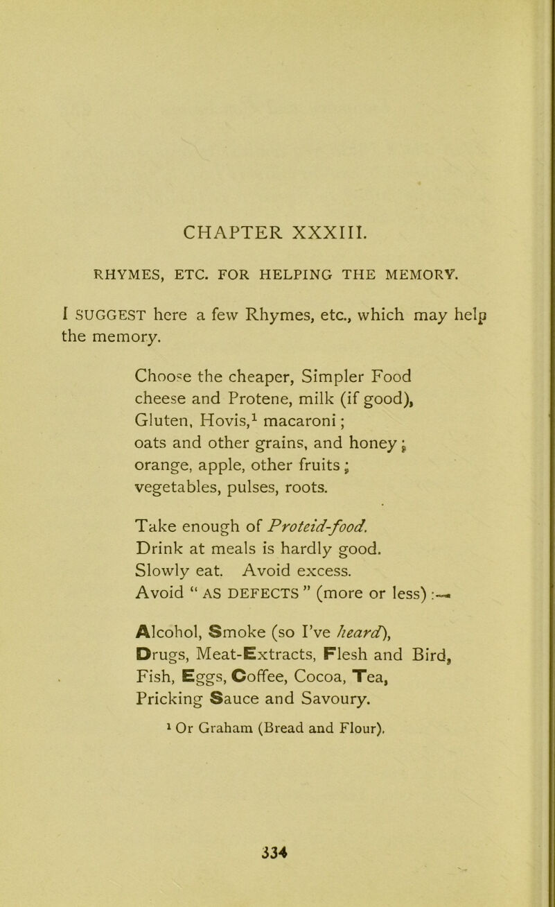 CHAPTER XXXIII. RHYMES, ETC. FOR HELPING THE MEMORY. I SUGGEST here a few Rhymes, etc., which may help the memory. Choose the cheaper, Simpler Food cheese and Protene, milk (if good), Gluten, Hovis,1 macaroni; oats and other grains, and honey j orange, apple, other fruits; vegetables, pulses, roots. Take enough of Proteid-food. Drink at meals is hardly good. Slowly eat. Avoid excess. Avoid “ AS DEFECTS ” (more or less) Alcohol, Smoke (so I’ve heard), Drugs, Meat-Extracts, Flesh and Bird, Fish, Eggs, Coffee, Cocoa, Tea, Pricking Sauce and Savoury. 1 Or Graham (Bread and Flour).