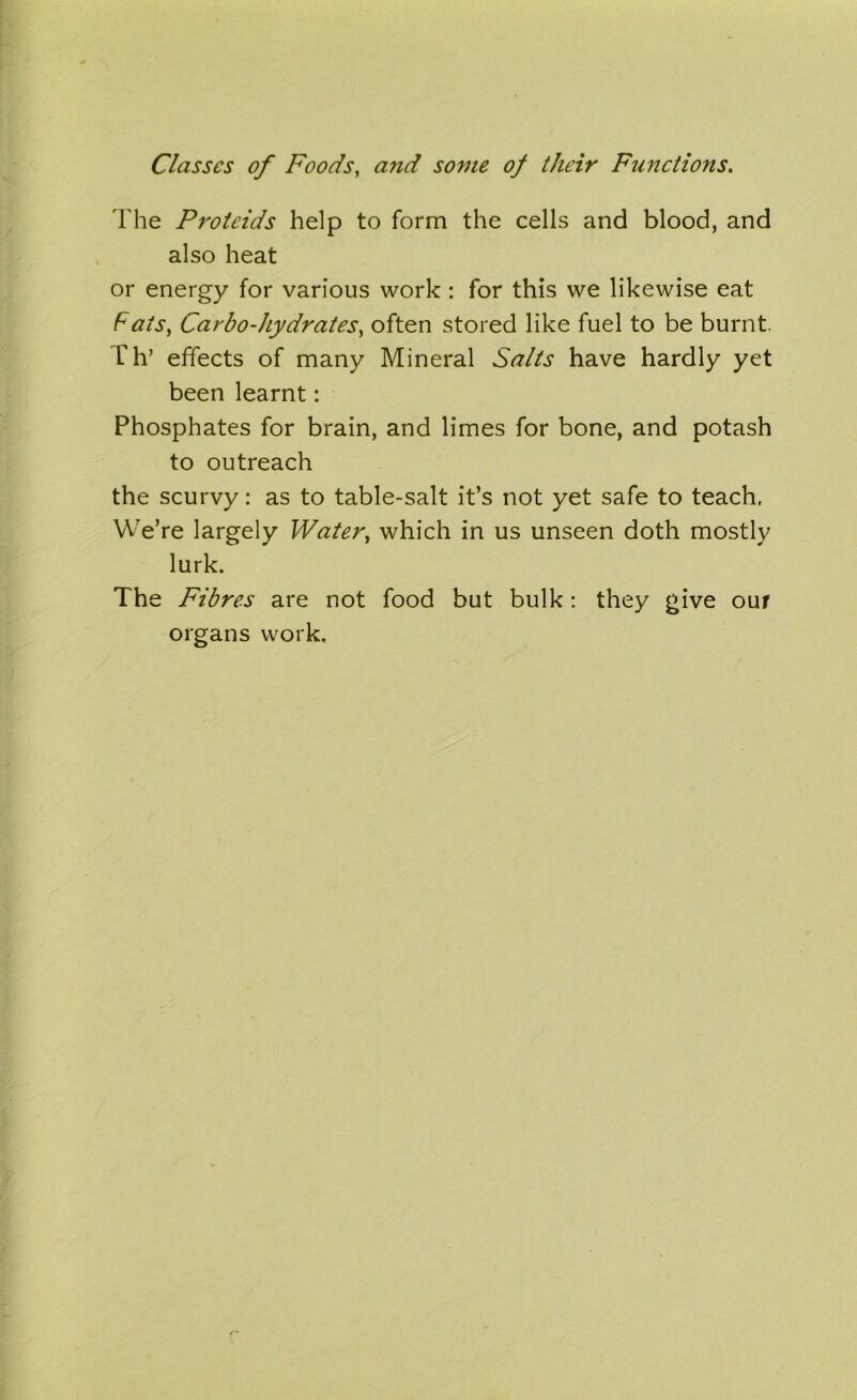 Classes of Foods, and some of their Functions. The Proteids help to form the cells and blood, and also heat or energy for various work : for this we likewise eat Fats, Carbo-hydrates, often stored like fuel to be burnt. Th’ effects of many Mineral Salts have hardly yet been learnt: Phosphates for brain, and limes for bone, and potash to outreach the scurvy: as to table-salt it’s not yet safe to teach, We’re largely Water, which in us unseen doth mostly lurk. The Fibres are not food but bulk: they give our organs work.