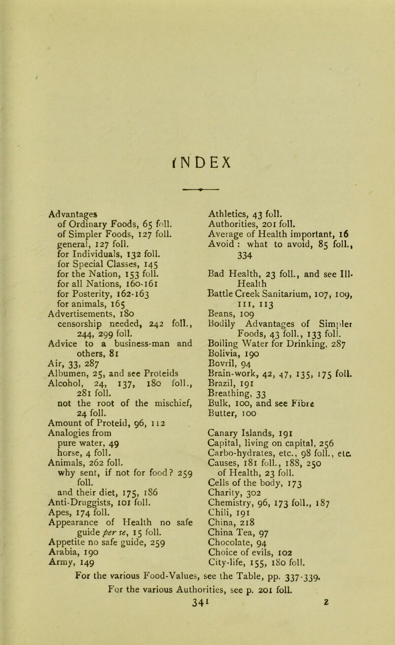 fNDEX Advantages of Ordinary Foods, 65 foil, of Simpler Foods, 127 foil, general, 127 foil, for Individuals, 132 foil, for Special Classes, 145 for the Nation, 153 foil, for all Nations, 160-161 for Posterity, 162-163 for animals, 165 Advertisements, 180 censorship needed, 242 foil., 244, 299 foil. Advice to a business-man and others, 81 Air, 33, 287 Albumen, 25, and see Proteids Alcohol, 24, 137, 180 foil., 281 foil. not the root of the mischief, 24 foil. Amount of Proteid, 96, 112 Analogies from pure water, 49 horse, 4 foil. Animals, 262 foil. why sent, if not for food? 259 foil. and their diet, 175, 1S6 Anti-Druggists, 101 foil. Apes, 174 foil. Appearance of Health no safe guide per se, 15 foil. Appetite no safe guide, 259 Arabia, 190 Army, 149 Athletics, 43 foil. Authorities, 201 foil. Average of Health important, 16 Avoid : what to avoid, 85 foil., 334 Bad Health, 23 foil., and see Ill- Health Battle Creek Sanitarium, 107, 109, III, 113 Beans, 109 Bodily Advantages of Simpler Foods, 43 folk, 133 foil. Boiling Water for Drinking, 287 Bolivia, 190 Bovril, 94 Brain-work, 42, 47, 135, 175 foil. Brazil, 191 Breathing, 33 Bulk, 100, and see Fibre Butter, too Canary Islands, 191 Capital, living on capital, 256 Carbo-hydrates, etc., 98 foil., etc. Causes, 181 foil., 188, 250 of Health, 23 foil. Cells of the body, 173 Charity, 302 Chemistry, 96, 173 foil., 187 Chili, 191 China, 218 China Tea, 97 Chocolate, 94 Choice of evils, 102 City-life, 155, 180 foil. For the various Food-Values, see the Table, pp. 337-339. For the various Authorities, see p. 201 foil.