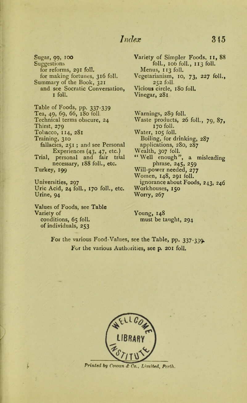 Sugar, 99, ioo Suggestions for reforms, 291 foil, for making fortunes, 316 foil. Summary of the Book, 321 and see Socratic Conversation, 1 foil. Table of Foods, pp. 337-339 Tea, 49, 69, 66, 180 foil. Technical terms obscure, 24 Thirst, 279 Tobacco, 114, 281 Training, 310 fallacies, 251 ; and see Personal Experiences (43, 47, etc.) Trial, personal and fair trial necessary, 188 foil., etc. Turkey, 199 Universities, 297 Uric Acid, 24 foil., 170 folk, etc. Urine, 94 Values of Foods, see Table Variety of conditions, 65 foil, of individuals, 253 Variety of Simpler Foods, 11, 88 folk, 106 folk, 113 folk Menus, 113 folk Vegetarianism, 10, 73, 227 folk, 252 foil. Vicious circle, 180 foil. Vinegar, 281 Warnings, 289 folk Waste products, 26 folk, 79, 87, 170 folk Water, 105 folk Boiling, for drinking, 287 applications, 280, 287 Wealth, 307 folk “Well enough”, a misleading phrase, 245, 259 Will-power needed, 277 Women, 148, 291 folk ignorance about Foods, 243, 246 Workhouses, 150 Worry, 267 Young, 148 must be taught, 294 For the various Food-Values, see the Table, pp. 337-339. For the various Authorities, see p. 201 folk i library V Printed by Cowan <£ Co., Limited, Perth.