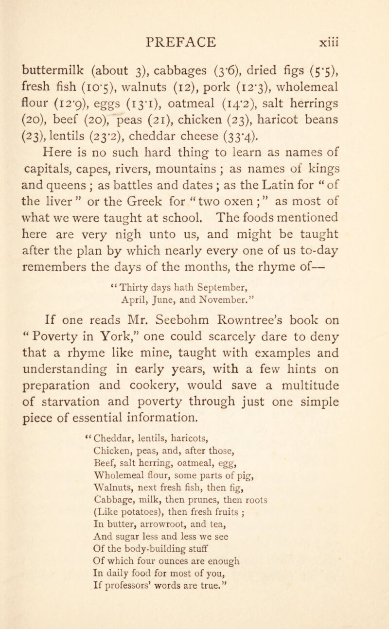buttermilk (about 3), cabbages (3*6), dried figs (5*5), fresh fish (io’5), walnuts (12), pork (12*3), wholemeal flour (12*9), eggs (13*1), oatmeal (14*2), salt herrings (20), beef (20), peas (21), chicken (23), haricot beans (23), lentils (23*2), cheddar cheese (33*4). Here is no such hard thing to learn as names of capitals, capes, rivers, mountains ; as names of kings and queens ; as battles and dates ; as the Latin for “ of the liver ” or the Greek for “ two oxen ; ” as most of what we were taught at school. The foods mentioned here are very nigh unto us, and might be taught after the plan by which nearly every one of us to-day remembers the days of the months, the rhyme of— “ Thirty days hath September, April, June, and November.” If one reads Mr. Seebohm Rowntree’s book on “Poverty in York,” one could scarcely dare to deny that a rhyme like mine, taught with examples and understanding in early years, with a few hints on preparation and cookery, would save a multitude of starvation and poverty through just one simple piece of essential information. “Cheddar, lentils, haricots, Chicken, peas, and, after those, Beef, salt herring, oatmeal, egg, Wholemeal flour, some parts of pig, Walnuts, next fresh fish, then fig, Cabbage, milk, then prunes, then roots (Like potatoes), then fresh fruits ; In butter, arrowroot, and tea, And sugar less and less we see Of the body-building stuff Of which four ounces are enough In daily food for most of you, If professors’ words are true.”