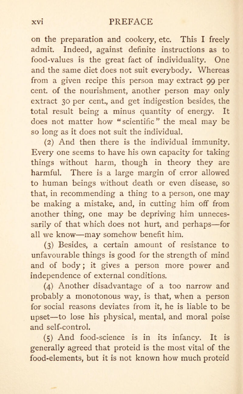 on the preparation and cookery, etc. This I freely admit. Indeed, against definite instructions as to food-values is the great fact of individuality. One and the same diet does not suit everybody. Whereas from a given recipe this person may extract 99 per cent, of the nourishment, another person may only extract 30 per cent., and get indigestion besides, the total result being a minus quantity of energy. It does not matter how  scientific ” the meal may be so long as it does not suit the individual. (2) And then there is the individual immunity. Every one seems to have his own capacity for taking things without harm, though in theory they are harmful. There is a large margin of error allowed to human beings without death or even disease, so that, in recommending a thing to a person, one may be making a mistake, and, in cutting him off from another thing, one may be depriving him unneces- sarily of that which does not hurt, and perhaps—for all we know—may somehow benefit him. (3) Besides, a certain amount of resistance to unfavourable things is good for the strength of mind and of body; it gives a person more power and independence of external conditions. (4) Another disadvantage of a too narrow and probably a monotonous way, is that, when a person for social reasons deviates from it, he is liable to be upset—to lose his physical, mental, and moral poise and self-control. (5) And food-science is in its infancy. It is generally agreed that proteid is the most vital of the food-elements, but it is not known how much proteid