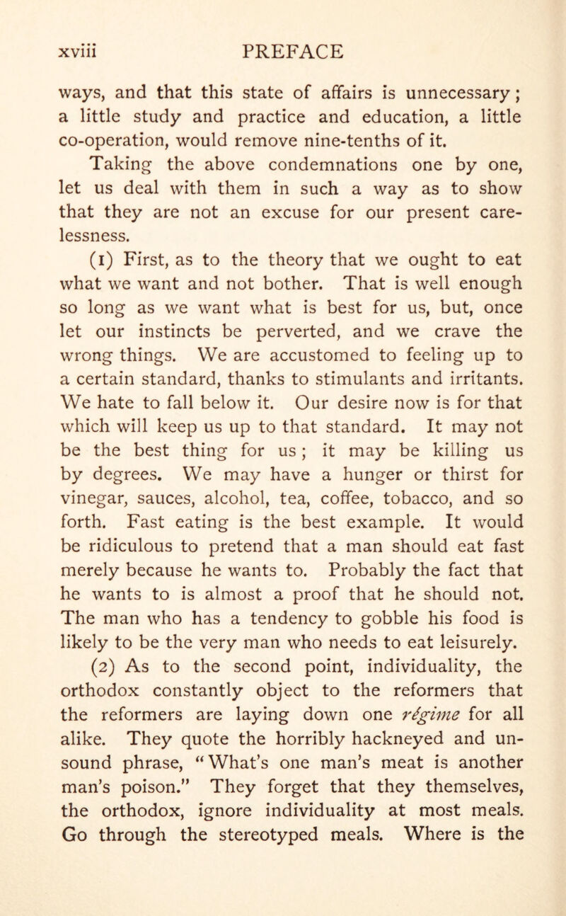 ways, and that this state of affairs is unnecessary; a little study and practice and education, a little co-operation, would remove nine-tenths of it. Taking the above condemnations one by one, let us deal with them in such a way as to show that they are not an excuse for our present care- lessness. (1) First, as to the theory that we ought to eat what we want and not bother. That is well enough so long as we want what is best for us, but, once let our instincts be perverted, and we crave the wrong things. We are accustomed to feeling up to a certain standard, thanks to stimulants and irritants. We hate to fall below it. Our desire now is for that which will keep us up to that standard. It may not be the best thing for us; it may be killing us by degrees. We may have a hunger or thirst for vinegar, sauces, alcohol, tea, coffee, tobacco, and so forth. Fast eating is the best example. It would be ridiculous to pretend that a man should eat fast merely because he wants to. Probably the fact that he wants to is almost a proof that he should not. The man who has a tendency to gobble his food is likely to be the very man who needs to eat leisurely. (2) As to the second point, individuality, the orthodox constantly object to the reformers that the reformers are laying down one regime for all alike. They quote the horribly hackneyed and un- sound phrase, “ What’s one man’s meat is another man’s poison.” They forget that they themselves, the orthodox, ignore individuality at most meals. Go through the stereotyped meals. Where is the