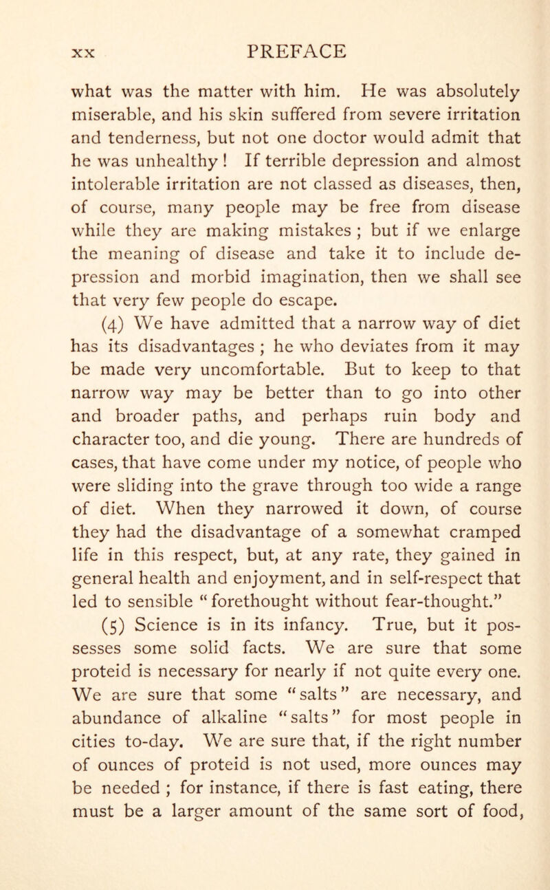 what was the matter with him. He was absolutely miserable, and his skin suffered from severe irritation and tenderness, but not one doctor would admit that he was unhealthy ! If terrible depression and almost intolerable irritation are not classed as diseases, then, of course, many people may be free from disease while they are making mistakes ; but if we enlarge the meaning of disease and take it to include de- pression and morbid imagination, then we shall see that very few people do escape. (4) We have admitted that a narrow way of diet has its disadvantages ; he who deviates from it may be made very uncomfortable. But to keep to that narrow way may be better than to go into other and broader paths, and perhaps ruin body and character too, and die young. There are hundreds of cases, that have come under my notice, of people who were sliding into the grave through too wide a range of diet. When they narrowed it down, of course they had the disadvantage of a somewhat cramped life in this respect, but, at any rate, they gained in general health and enjoyment, and in self-respect that led to sensible “ forethought without fear-thought.” (5) Science is in its infancy. True, but it pos- sesses some solid facts. We are sure that some proteid is necessary for nearly if not quite every one. We are sure that some  salts ” are necessary, and abundance of alkaline “salts” for most people in cities to-day. We are sure that, if the right number of ounces of proteid is not used, more ounces may be needed ; for instance, if there is fast eating, there must be a larger amount of the same sort of food,