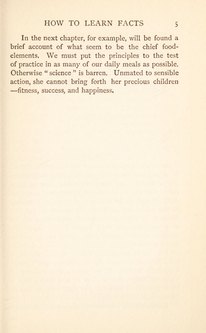 In the next chapter, for example, will be found a brief account of what seem to be the chief food- elements. We must put the principles to the test of practice in as many of our daily meals as possible. Otherwise “ science ” is barren. Unmated to sensible action, she cannot bring forth her precious children —fitness, success, and happiness.